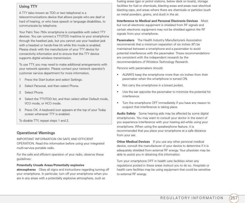 REGULATORY INFORMATION 257Operational WarningsIMPORTANT INFORMATION ON SAFE AND EFFICIENT OPERATION. Read this information before using your integrated multi-service portable radio. For the safe and efficient operation of your radio, observe these guidelines:Potentially Unsafe Areas/Potentially explosive atmospheres Obey all signs and instructions regarding turning off your smartphone. In particular, turn off your smartphone when you are in any areas with a potentially explosive atmosphere, such as fueling areas (gas or petrol stations, below deck on boats), storage facilities for fuel or chemicals, blasting areas and areas near electrical blasting caps, and areas where there are chemicals or particles (such as metal powders, grains, and dust) in the air.Interference to Medical and Personal Electronic Devices Most but not all electronic equipment is shielded from RF signals and certain electronic equipment may not be shielded against the RF signals from your smartphone.Pacemakers The Health Industry Manufacturers Association recommends that a minimum separation of six inches (6&quot;) be maintained between a smartphone and a pacemaker to avoid potential interference with the pacemaker. These recommendations are consistent with the independent research by the recommendations of Wireless Technology Research.Persons with pacemakers should:• ALWAYS keep the smartphone more than six inches from their pacemaker when the smartphone is turned ON. • Not carry the smartphone in a breast pocket.• Use the ear opposite the pacemaker to minimize the potential for interference.• Turn the smartphone OFF immediately if you have any reason to suspect that interference is taking place.Audio Safety Some hearing aids may be affected by some digital smartphones. You may want to consult your doctor in the event of you experience interference with your hearing aid while using your smartphone. When using the speakerphone feature, it is recommended that you place your smartphone at a safe distance from your ear. Other Medical Devices If you use any other personal medical device, consult the manufacturer of your device to determine if it is adequately shielded from external RF energy. Your physician may be able to assist you in obtaining this information.Turn your smartphone OFF in health care facilities when any regulations posted in these areas instruct you to do so. Hospitals or health care facilities may be using equipment that could be sensitive to external RF energy.Using TTY A TTY (also known as TDD or text telephone) is a telecommunications device that allows people who are deaf or hard of hearing, or who have speech or language disabilities, to communicate by telephone.Your Palm Treo 750v smartphone is compatible with select TTY devices. You can connect a TTY/TDD machine to your smartphone through the headset jack, but you cannot use your headset jack with a headset or hands-free kit while this mode is enabled. Please check with the manufacturer of your TTY device for connectivity information and to ensure that the TTY device supports digital wireless transmission.To use TTY, you may need to make additional arrangements with your network operator. Please contact your network operator’s customer service department for more information.1 Press the Start button and select Settings.2 Select Personal, and then select Phone.3 Select Phone.4 Select the TTY/TDD list, and then select either Default mode, VCO mode, or HCO mode.5 Press OK. A keyboard icon appears at the top of your Today screen whenever TTY is enabled.To disable TTY, repeat steps 1 and 2.