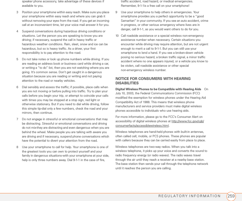 REGULATORY INFORMATION 259speaker phone accessory, take advantage of these devices if available to you.3 Position your smartphone within easy reach. Make sure you place your smartphone within easy reach and where you can grab it without removing your eyes from the road. If you get an incoming call at an inconvenient time, let your voice mail answer it for you.4 Suspend conversations during hazardous driving conditions or situations. Let the person you are speaking to know you are driving; if necessary, suspend the call in heavy traffic or hazardous weather conditions. Rain, sleet, snow and ice can be hazardous, but so is heavy traffic. As a driver, your first responsibility is to pay attention to the road.5 Do not take notes or look up phone numbers while driving. If you are reading an address book or business card while driving a car, or writing a “to do” list, then you are not watching where you are going. It’s common sense. Don’t get caught in a dangerous situation because you are reading or writing and not paying attention to the road or nearby vehicles.6 Dial sensibly and assess the traffic; if possible, place calls when you are not moving or before pulling into traffic. Try to plan your calls before you begin your trip, or attempt to coincide your calls with times you may be stopped at a stop sign, red light or otherwise stationary. But if you need to dial while driving, follow this simple tip-dial only a few numbers, check the road and your mirrors, then continue.7 Do not engage in stressful or emotional conversations that may be distracting. Stressful or emotional conversations and driving do not mix-they are distracting and even dangerous when you are behind the wheel. Make people you are talking with aware you are driving and if necessary, suspend phone conversations which have the potential to divert your attention from the road.8 Use your smartphone to call for help. Your smartphone is one of the greatest tools you can own to protect yourself and your family in dangerous situations-with your smartphone at your side, help is only three numbers away. Dial 9-1-1 in the case of fire, traffic accident, road hazard, or medical emergencies. Remember, 9-1-1is a free call on your smartphone!9 Use your smartphone to help others in emergencies. Your smartphone provides you a perfect opportunity to be a “good Samaritan” in your community. If you see an auto accident, crime in progress, or other serious emergency where lives are in danger, call 9-1-1, as you would want others to do for you.10 Call roadside assistance or a special wireless non-emergency assistance number when necessary. Certain situations you encounter while driving may require attention, but are not urgent enough to merit a call to 9-1-1. But you can still use your smartphone to lend a hand. If you see a broken-down vehicle posing no serious hazard, a broken traffic signal, a minor traffic accident where no one appears injured, or a vehicle you know to be stolen, call roadside assistance or other special non-emergency wireless number.NOTICE FOR CONSUMERS WITH HEARING DISABILITIESDigital Wireless Phones to be Compatible with Hearing Aids On July 10, 2003, the Federal Communications Commission (FCC) modified the exemption for wireless phones under the Hearing Aid Compatibility Act of 1988. This means that wireless phone manufacturers and service providers must make digital wireless phones accessible to individuals who use hearing aids.For more information, please go to the FCC’s Consumer Alert on accessibility of digital wireless phones at http://www.fcc.gov/cgb/consumerfacts/accessiblewireless.html.Wireless telephones are hand-held phones with built-in antennas, often called cell, mobile, or PCS phones. These phones are popular with callers because they can be carried easily from place to place.Wireless telephones are two-way radios. When you talk into a wireless telephone, it picks up your voice and converts the sound to radio frequency energy (or radio waves). The radio waves travel through the air until they reach a receiver at a nearby base station. The base station then sends your call through the telephone network until it reaches the person you are calling.