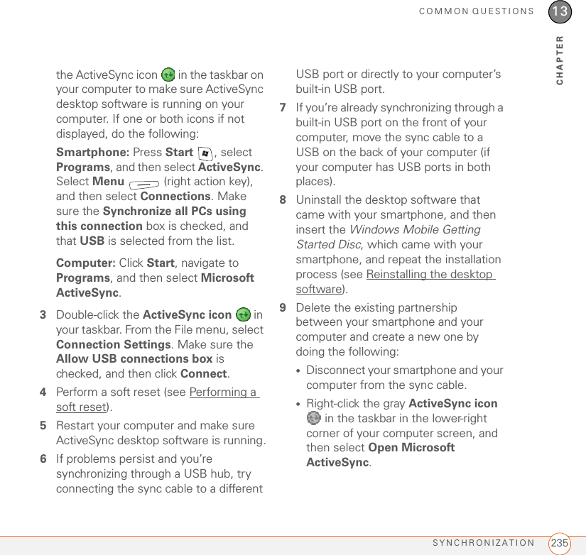 COMMON QUESTIONSSYNCHRONIZATION 23513CHAPTERthe ActiveSync icon   in the taskbar on your computer to make sure ActiveSync desktop software is running on your computer. If one or both icons if not displayed, do the following:Smartphone: Press Start  , select Programs, and then select ActiveSync. Select Menu   (right action key), and then select Connections. Make sure the Synchronize all PCs using this connection box is checked, and that USB is selected from the list.Computer: Click Start, navigate to Programs, and then select Microsoft ActiveSync.3Double-click the ActiveSync icon   in your taskbar. From the File menu, select Connection Settings. Make sure the Allow USB connections box is checked, and then click Connect.4Perform a soft reset (see Performing a soft reset).5Restart your computer and make sure ActiveSync desktop software is running.6If problems persist and you’re synchronizing through a USB hub, try connecting the sync cable to a different USB port or directly to your computer’s built-in USB port.7If you’re already synchronizing through a built-in USB port on the front of your computer, move the sync cable to a USB on the back of your computer (if your computer has USB ports in both places).8Uninstall the desktop software that came with your smartphone, and then insert the Windows Mobile Getting Started Disc, which came with your smartphone, and repeat the installation process (see Reinstalling the desktop software).9Delete the existing partnership between your smartphone and your computer and create a new one by doing the following:•Disconnect your smartphone and your computer from the sync cable.•Right-click the gray ActiveSync icon  in the taskbar in the lower-right corner of your computer screen, and then select Open Microsoft ActiveSync.