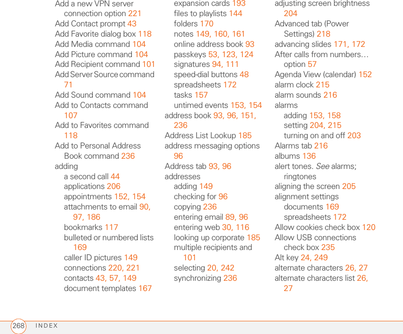 INDEX268Add a new VPN server connection option 221Add Contact prompt 43Add Favorite dialog box 118Add Media command 104Add Picture command 104Add Recipient command 101Add Server Source command 71Add Sound command 104Add to Contacts command 107Add to Favorites command 118Add to Personal Address Book command 236addinga second call 44applications 206appointments 152, 154attachments to email 90, 97, 186bookmarks 117bulleted or numbered lists 169caller ID pictures 149connections 220, 221contacts 43, 57, 149document templates 167expansion cards 193files to playlists 144folders 170notes 149, 160, 161online address book 93passkeys 53, 123, 124signatures 94, 111speed-dial buttons 48spreadsheets 172tasks 157untimed events 153, 154address book 93, 96, 151, 236Address List Lookup 185address messaging options 96Address tab 93, 96addressesadding 149checking for 96copying 236entering email 89, 96entering web 30, 116looking up corporate 185multiple recipients and 101selecting 20, 242synchronizing 236adjusting screen brightness 204Advanced tab (Power Settings) 218advancing slides 171, 172After calls from numbers… option 57Agenda View (calendar) 152alarm clock 215alarm sounds 216alarmsadding 153, 158setting 204, 215turning on and off 203Alarms tab 216albums 136alert tones. See alarms; ringtonesaligning the screen 205alignment settingsdocuments 169spreadsheets 172Allow cookies check box 120Allow USB connections check box 235Alt key 24, 249alternate characters 26, 27alternate characters list 26, 27
