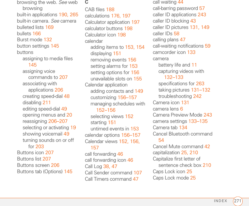 INDEX 271browsing the web. See web browsingbuilt-in applications 190, 265built-in camera. See camerabulleted lists 169bullets 166Burst mode 132button settings 145buttonsassigning to media files 145assigning voice commands to 207associating with applications 206creating speed-dial 48disabling 211editing speed-dial 49opening menus and 20reassigning 206–207selecting or activating 19showing voicemail 49turning sounds on or off for 203Buttons icon 207Buttons list 207Buttons screen 206Buttons tab (Options) 145CCAB files 188calculations 176, 197Calculator application 197calculator buttons 198Calculator icon 198calendaradding items to 153, 154displaying 151removing events 156setting alarms for 153setting options for 156unavailable slots on 155Calendar applicationadding contacts and 149customizing 156–157managing schedules with 152–156selecting views 152starting 151untimed events in 153calendar options 156–157Calendar views 152, 156, 157call forwarding 46call forwarding icon 46Call Log 38, 47Call Sender command 107Call Timers command 47call waiting 44call-barring password 57caller ID applications 243caller ID blocking 43caller ID pictures 131, 149caller IDs 58calling plans 47call-waiting notifications 59camcorder icon 133camerabattery life and 11capturing videos with 132–133specifications for 263taking pictures 131–132troubleshooting 242Camera icon 131camera lens 6Camera Preview Mode 243camera settings 133–135Camera tab 134Cancel Bluetooth command 54Cancel Mute command 42capitalization 25, 210Capitalize first letter of sentence check box 210Caps Lock icon 25Caps Lock mode 25