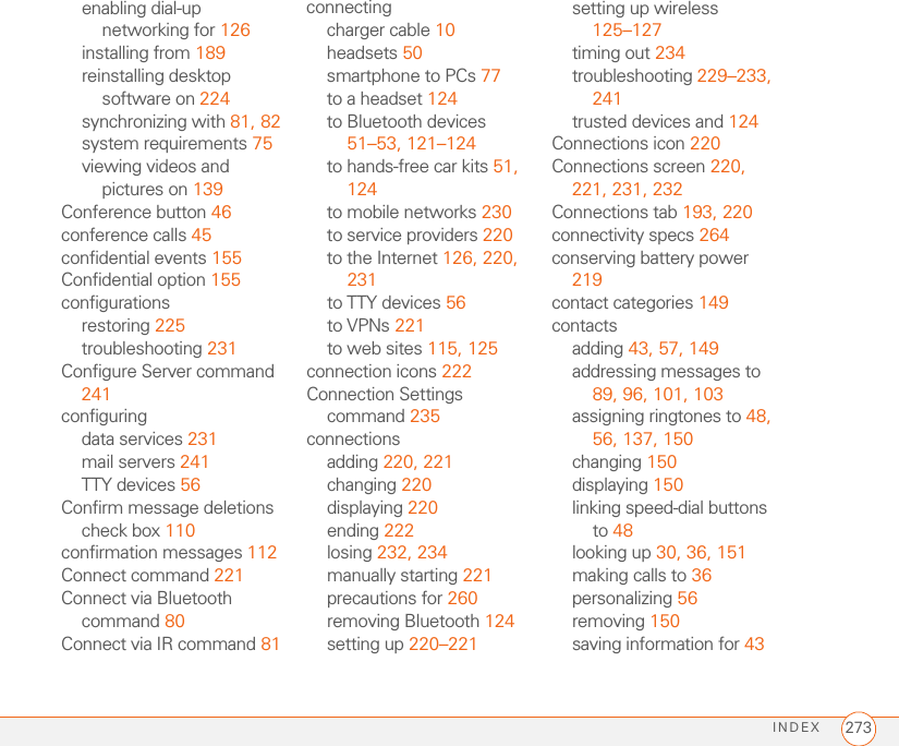 INDEX 273enabling dial-up networking for 126installing from 189reinstalling desktop software on 224synchronizing with 81, 82system requirements 75viewing videos and pictures on 139Conference button 46conference calls 45confidential events 155Confidential option 155configurationsrestoring 225troubleshooting 231Configure Server command 241configuringdata services 231mail servers 241TTY devices 56Confirm message deletions check box 110confirmation messages 112Connect command 221Connect via Bluetooth command 80Connect via IR command 81connectingcharger cable 10headsets 50smartphone to PCs 77to a headset 124to Bluetooth devices 51–53, 121–124to hands-free car kits 51, 124to mobile networks 230to service providers 220to the Internet 126, 220, 231to TTY devices 56to VPNs 221to web sites 115, 125connection icons 222Connection Settings command 235connectionsadding 220, 221changing 220displaying 220ending 222losing 232, 234manually starting 221precautions for 260removing Bluetooth 124setting up 220–221setting up wireless 125–127timing out 234troubleshooting 229–233, 241trusted devices and 124Connections icon 220Connections screen 220, 221, 231, 232Connections tab 193, 220connectivity specs 264conserving battery power 219contact categories 149contactsadding 43, 57, 149addressing messages to 89, 96, 101, 103assigning ringtones to 48, 56, 137, 150changing 150displaying 150linking speed-dial buttons to 48looking up 30, 36, 151making calls to 36personalizing 56removing 150saving information for 43