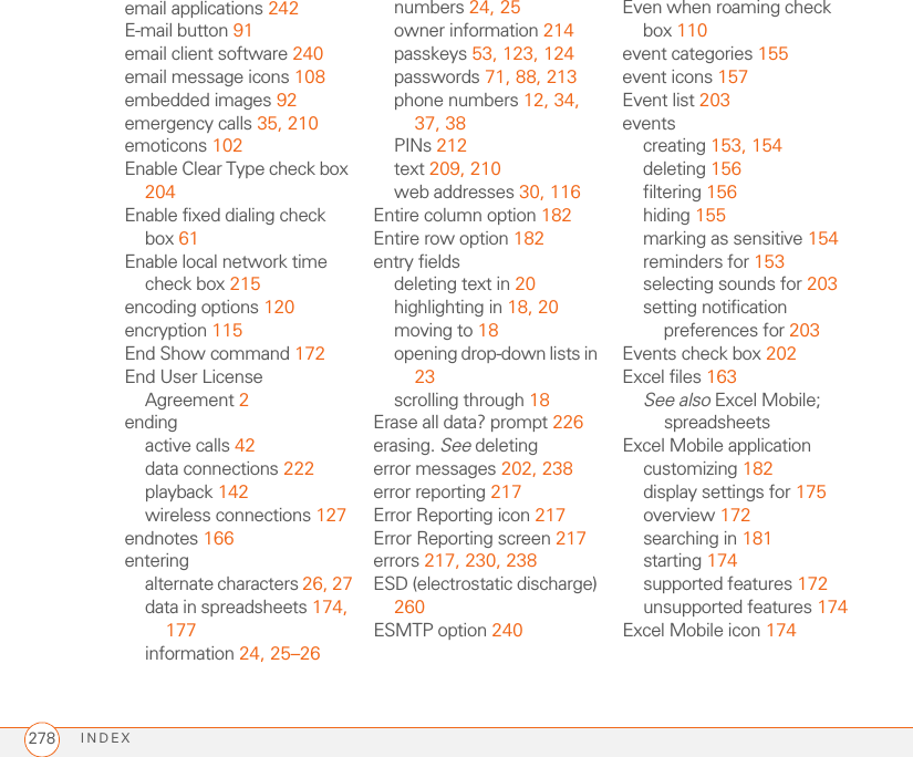 INDEX278email applications 242E-mail button 91email client software 240email message icons 108embedded images 92emergency calls 35, 210emoticons 102Enable Clear Type check box 204Enable fixed dialing check box 61Enable local network time check box 215encoding options 120encryption 115End Show command 172End User License Agreement 2endingactive calls 42data connections 222playback 142wireless connections 127endnotes 166enteringalternate characters 26, 27data in spreadsheets 174, 177information 24, 25–26numbers 24, 25owner information 214passkeys 53, 123, 124passwords 71, 88, 213phone numbers 12, 34, 37, 38PINs 212text 209, 210web addresses 30, 116Entire column option 182Entire row option 182entry fieldsdeleting text in 20highlighting in 18, 20moving to 18opening drop-down lists in 23scrolling through 18Erase all data? prompt 226erasing. See deletingerror messages 202, 238error reporting 217Error Reporting icon 217Error Reporting screen 217errors 217, 230, 238ESD (electrostatic discharge) 260ESMTP option 240Even when roaming check box 110event categories 155event icons 157Event list 203eventscreating 153, 154deleting 156filtering 156hiding 155marking as sensitive 154reminders for 153selecting sounds for 203setting notification preferences for 203Events check box 202Excel files 163See also Excel Mobile; spreadsheetsExcel Mobile applicationcustomizing 182display settings for 175overview 172searching in 181starting 174supported features 172unsupported features 174Excel Mobile icon 174