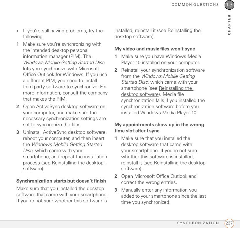 COMMON QUESTIONSSYNCHRONIZATION 23713CHAPTER•If you’re still having problems, try the following:1Make sure you’re synchronizing with the intended desktop personal information manager (PIM). The Windows Mobile Getting Started Disc lets you synchronize with Microsoft Office Outlook for Windows. If you use a different PIM, you need to install third-party software to synchronize. For more information, consult the company that makes the PIM.2Open ActiveSync desktop software on your computer, and make sure the necessary synchronization settings are set to synchronize the files.3Uninstall ActiveSync desktop software, reboot your computer, and then insert the Windows Mobile Getting Started Disc, which came with your smartphone, and repeat the installation process (see Reinstalling the desktop software).Synchronization starts but doesn’t finishMake sure that you installed the desktop software that came with your smartphone. If you’re not sure whether this software is installed, reinstall it (see Reinstalling the desktop software).My video and music files won’t sync1Make sure you have Windows Media Player 10 installed on your computer.2Reinstall your synchronization software from the Windows Mobile Getting Started Disc, which came with your smartphone (see Reinstalling the desktop software). Media file synchronization fails if you installed the synchronization software before you installed Windows Media Player 10.My appointments show up in the wrong time slot after I sync1Make sure that you installed the desktop software that came with your smartphone. If you’re not sure whether this software is installed, reinstall it (see Reinstalling the desktop software).2Open Microsoft Office Outlook and correct the wrong entries.3Manually enter any information you added to your smartphone since the last time you synchronized.