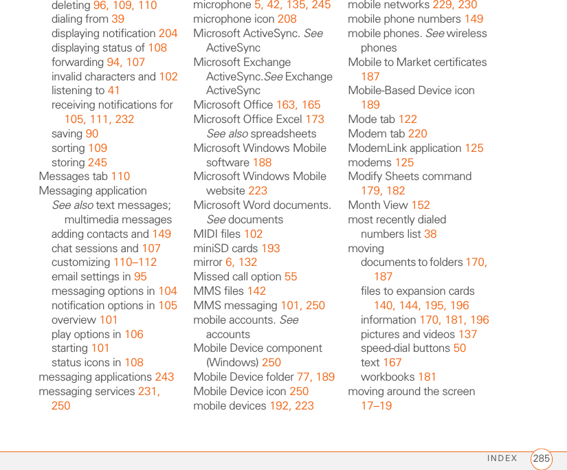 INDEX 285deleting 96, 109, 110dialing from 39displaying notification 204displaying status of 108forwarding 94, 107invalid characters and 102listening to 41receiving notifications for 105, 111, 232saving 90sorting 109storing 245Messages tab 110Messaging applicationSee also text messages; multimedia messagesadding contacts and 149chat sessions and 107customizing 110–112email settings in 95messaging options in 104notification options in 105overview 101play options in 106starting 101status icons in 108messaging applications 243messaging services 231, 250microphone 5, 42, 135, 245microphone icon 208Microsoft ActiveSync. See ActiveSyncMicrosoft Exchange ActiveSync.See Exchange ActiveSyncMicrosoft Office 163, 165Microsoft Office Excel 173See also spreadsheetsMicrosoft Windows Mobile software 188Microsoft Windows Mobile website 223Microsoft Word documents. See documentsMIDI files 102miniSD cards 193mirror 6, 132Missed call option 55MMS files 142MMS messaging 101, 250mobile accounts. See accountsMobile Device component (Windows) 250Mobile Device folder 77, 189Mobile Device icon 250mobile devices 192, 223mobile networks 229, 230mobile phone numbers 149mobile phones. See wireless phonesMobile to Market certificates 187Mobile-Based Device icon 189Mode tab 122Modem tab 220ModemLink application 125modems 125Modify Sheets command 179, 182Month View 152most recently dialed numbers list 38movingdocuments to folders 170, 187files to expansion cards 140, 144, 195, 196information 170, 181, 196pictures and videos 137speed-dial buttons 50text 167workbooks 181moving around the screen 17–19