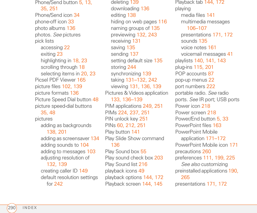 INDEX290Phone/Send button 5, 13, 35, 251Phone/Send icon 34phone-off icon 33photo albums 136photos. See picturespick listsaccessing 22exiting 23highlighting in 18, 23scrolling through 18selecting items in 20, 23Picsel PDF Viewer 165picture files 102, 139picture formats 136Picture Speed Dial button 48picture speed-dial buttons 35, 48picturesadding as backgrounds 138, 201adding as screensaver 134adding sounds to 104adding to messages 103adjusting resolution of 132, 139creating caller ID 149default resolution settings for 242deleting 139downloading 136editing 138hiding on web pages 116naming groups of 135previewing 132, 243receiving 131saving 135sending 137setting default size 135storing 244synchronizing 139taking 131–132, 242viewing 131, 136, 139Pictures &amp; Videos application 133, 136–139PIM applications 249, 251PIMs 224, 237, 251PIN unlock key 251PINs 60, 212, 251Play button 141Play Slide Show command 136Play Sound box 55Play sound check box 203Play Sound list 216playback icons 49playback options 144, 172Playback screen 144, 145Playback tab 144, 172playingmedia files 141multimedia messages 106–107presentations 171, 172sounds 135voice notes 161voicemail messages 41playlists 140, 141, 143plug-ins 115, 201POP accounts 87pop-up menus 22port numbers 222portable radio. See radioports. See IR port; USB portsPower icon 218Power screen 218Power/End button 5, 33PowerPoint files 163PowerPoint Mobile application 171–172PowerPoint Mobile icon 171precautions 260preferences 111, 199, 225See also customizingpreinstalled applications 190, 265presentations 171, 172