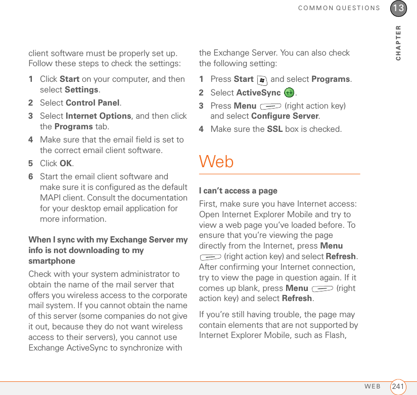 COMMON QUESTIONSWEB 24113CHAPTERclient software must be properly set up. Follow these steps to check the settings:1Click Start on your computer, and then select Settings.2Select Control Panel.3Select Internet Options, and then click the Programs tab.4Make sure that the email field is set to the correct email client software. 5Click OK.6Start the email client software and make sure it is configured as the default MAPI client. Consult the documentation for your desktop email application for more information.When I sync with my Exchange Server my info is not downloading to my smartphoneCheck with your system administrator to obtain the name of the mail server that offers you wireless access to the corporate mail system. If you cannot obtain the name of this server (some companies do not give it out, because they do not want wireless access to their servers), you cannot use Exchange ActiveSync to synchronize with the Exchange Server. You can also check the following setting:1Press Start   and select Programs. 2Select ActiveSync . 3Press Menu   (right action key) and select Configure Server. 4Make sure the SSL box is checked.WebI can’t access a pageFirst, make sure you have Internet access: Open Internet Explorer Mobile and try to view a web page you’ve loaded before. To ensure that you’re viewing the page directly from the Internet, press Menu  (right action key) and select Refresh. After confirming your Internet connection, try to view the page in question again. If it comes up blank, press Menu  (right action key) and select Refresh.If you’re still having trouble, the page may contain elements that are not supported by Internet Explorer Mobile, such as Flash, 