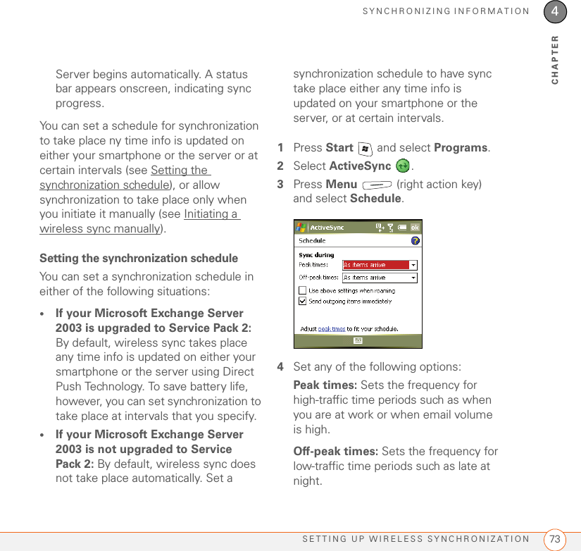 SYNCHRONIZING INFORMATIONSETTING UP WIRELESS SYNCHRONIZATION 734CHAPTERServer begins automatically. A status bar appears onscreen, indicating sync progress.You can set a schedule for synchronization to take place ny time info is updated on either your smartphone or the server or at certain intervals (see Setting the synchronization schedule), or allow synchronization to take place only when you initiate it manually (see Initiating a wireless sync manually).Setting the synchronization scheduleYou can set a synchronization schedule in either of the following situations:•If your Microsoft Exchange Server 2003 is upgraded to Service Pack 2: By default, wireless sync takes place any time info is updated on either your smartphone or the server using Direct Push Technology. To save battery life, however, you can set synchronization to take place at intervals that you specify.•If your Microsoft Exchange Server 2003 is not upgraded to Service Pack 2: By default, wireless sync does not take place automatically. Set a synchronization schedule to have sync take place either any time info is updated on your smartphone or the server, or at certain intervals.1Press Start   and select Programs.2Select ActiveSync .3Press Menu   (right action key) and select Schedule. 4Set any of the following options:Peak times: Sets the frequency for high-traffic time periods such as when you are at work or when email volume is high.Off-peak times: Sets the frequency for low-traffic time periods such as late at night.