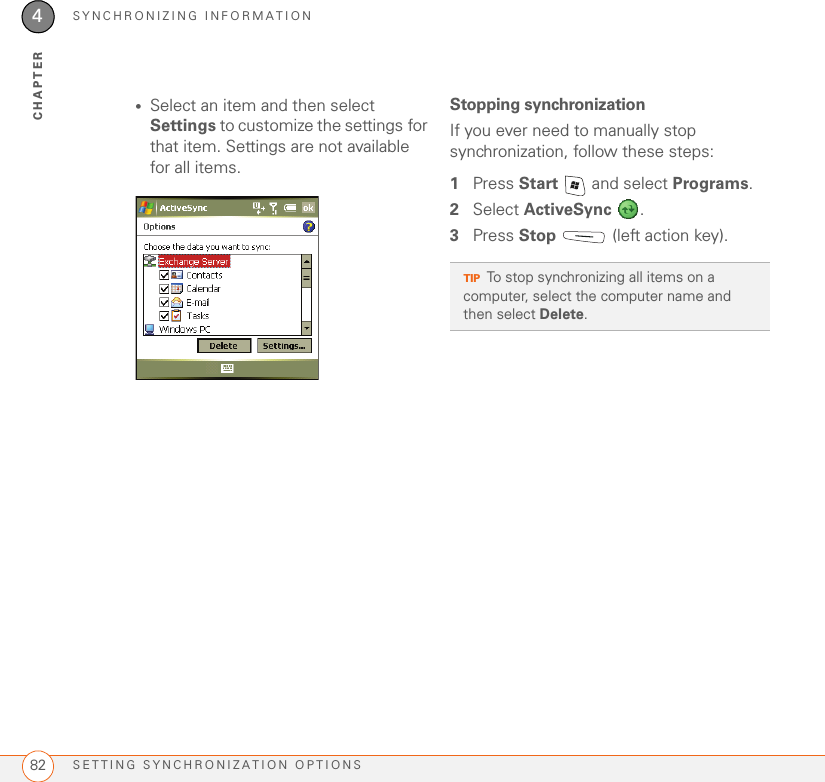 SYNCHRONIZING INFORMATIONSETTING SYNCHRONIZATION OPTIONS824CHAPTER•Select an item and then select Settings to customize the settings for that item. Settings are not available for all items.Stopping synchronizationIf you ever need to manually stop synchronization, follow these steps:1Press Start   and select Programs.2Select ActiveSync .3Press Stop   (left action key).TIPTo stop synchronizing all items on a computer, select the computer name and then select Delete.