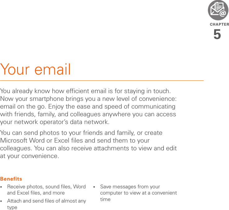 CHAPTER5Your emailYou already know how efficient email is for staying in touch. Now your smartphone brings you a new level of convenience: email on the go. Enjoy the ease and speed of communicating with friends, family, and colleagues anywhere you can access your network operator’s data network.You can send photos to your friends and family, or create Microsoft Word or Excel files and send them to your colleagues. You can also receive attachments to view and edit at your convenience.Benefits•Receive photos, sound files, Word and Excel files, and more•Attach and send files of almost any type•Save messages from your computer to view at a convenient time