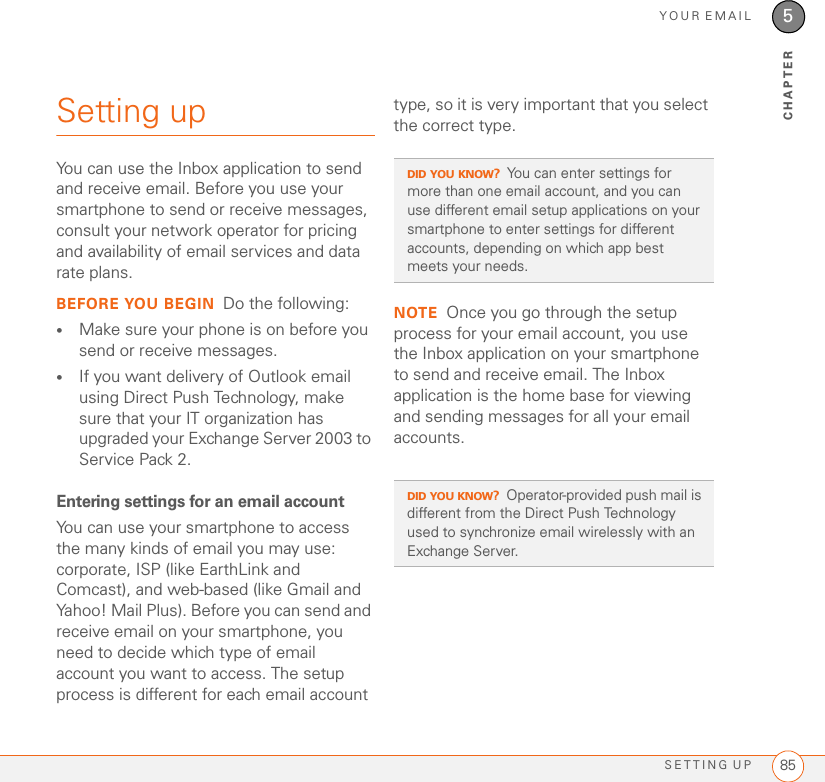 YOUR EMAILSETTING UP 855CHAPTERSetting upYou can use the Inbox application to send and receive email. Before you use your smartphone to send or receive messages, consult your network operator for pricing and availability of email services and data rate plans.BEFORE YOU BEGIN Do the following:•Make sure your phone is on before you send or receive messages. •If you want delivery of Outlook email using Direct Push Technology, make sure that your IT organization has upgraded your Exchange Server 2003 to Service Pack 2. Entering settings for an email accountYou can use your smartphone to access the many kinds of email you may use: corporate, ISP (like EarthLink and Comcast), and web-based (like Gmail and Yahoo! Mail Plus). Before you can send and receive email on your smartphone, you need to decide which type of email account you want to access. The setup process is different for each email account type, so it is very important that you select the correct type. NOTE Once you go through the setup process for your email account, you use the Inbox application on your smartphone to send and receive email. The Inbox application is the home base for viewing and sending messages for all your email accounts.DID YOU KNOW?You can enter settings for more than one email account, and you can use different email setup applications on your smartphone to enter settings for different accounts, depending on which app best meets your needs.DID YOU KNOW?Operator-provided push mail is different from the Direct Push Technology used to synchronize email wirelessly with an Exchange Server.