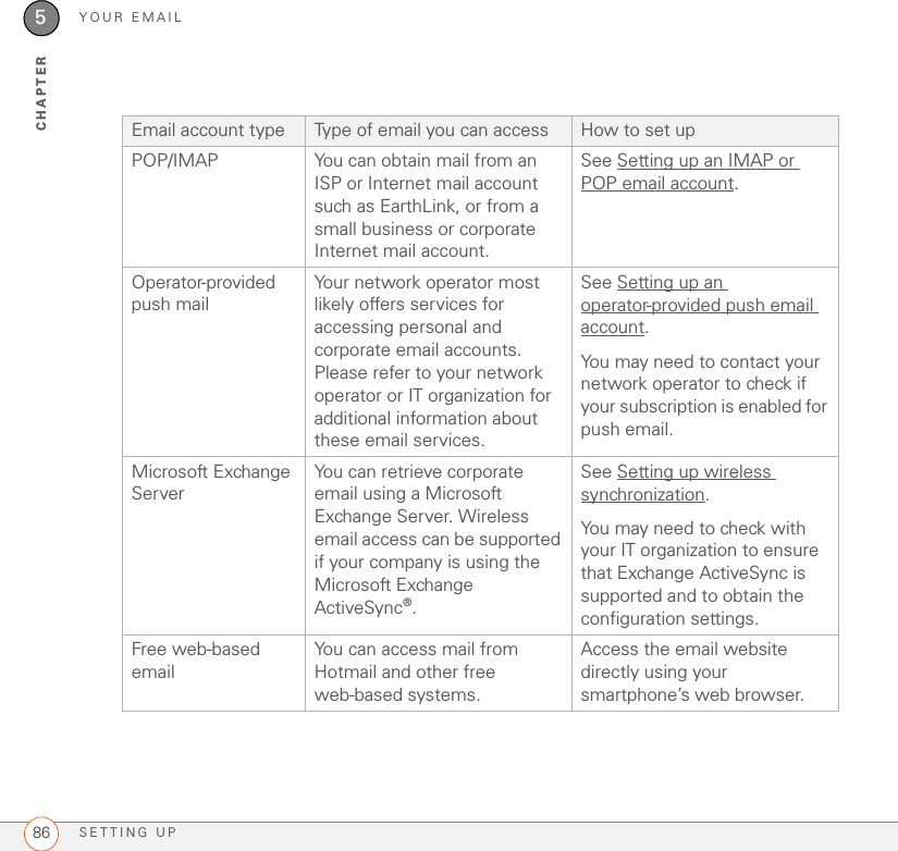 YOUR EMAILSETTING UP865CHAPTEREmail account type Type of email you can access How to set upPOP/IMAP You can obtain mail from an ISP or Internet mail account such as EarthLink, or from a small business or corporate Internet mail account.See Setting up an IMAP or POP email account.Operator-provided push mailYour network operator most likely offers services for accessing personal and corporate email accounts. Please refer to your network operator or IT organization for additional information about these email services.See Setting up an operator-provided push email account.You may need to contact your network operator to check if your subscription is enabled for push email.Microsoft Exchange ServerYou can retrieve corporate email using a Microsoft Exchange Server. Wireless email access can be supported if your company is using the Microsoft Exchange ActiveSync®.See Setting up wireless synchronization.You may need to check with your IT organization to ensure that Exchange ActiveSync is supported and to obtain the configuration settings.Free web-based emailYou can access mail from Hotmail and other free web-based systems.Access the email website directly using your smartphone’s web browser.