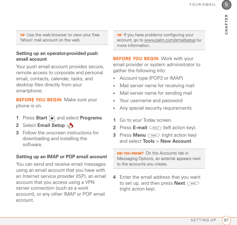 YOUR EMAILSETTING UP 875CHAPTERSetting up an operator-provided push email accountYour push email account provides secure, remote access to corporate and personal email, contacts, calendar, tasks, and desktop files directly from your smartphone.BEFORE YOU BEGIN Make sure your phone is on.1Press Start   and select Programs.2Select Email Setup .3Follow the onscreen instructions for downloading and installing the software.Setting up an IMAP or POP email accountYou can send and receive email messages using an email account that you have with an Internet service provider (ISP), an email account that you access using a VPN server connection (such as a work account), or any other IMAP or POP email account.BEFORE YOU BEGIN Work with your email provider or system administrator to gather the following info:•Account type (POP3 or IMAP)•Mail server name for receiving mail•Mail server name for sending mail•Your username and password•Any special security requirements1Go to your Today screen.2Press E-mail   (left action key).3Press Menu   (right action key) and select To o l s  &gt; New Account.4Enter the email address that you want to set up, and then press Next  (right action key).TIPUse the web browser to view your free Yahoo! mail account on the web.TIPIf you have problems configuring your account, go to www.palm.com/emailsetup for more information.DID YOU KNOW?On the Accounts tab in Messaging Options, an asterisk appears next to the accounts you create.
