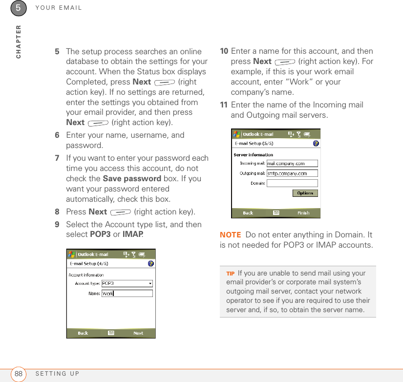 YOUR EMAILSETTING UP885CHAPTER5The setup process searches an online database to obtain the settings for your account. When the Status box displays Completed, press Next  (right action key). If no settings are returned, enter the settings you obtained from your email provider, and then press Next  (right action key).6Enter your name, username, and password.7If you want to enter your password each time you access this account, do not check the Save password box. If you want your password entered automatically, check this box.8Press Next   (right action key).9Select the Account type list, and then select POP3 or IMAP.10 Enter a name for this account, and then press Next   (right action key). For example, if this is your work email account, enter “Work” or your company’s name.11 Enter the name of the Incoming mail and Outgoing mail servers.NOTE Do not enter anything in Domain. It is not needed for POP3 or IMAP accounts.TIPIf you are unable to send mail using your email provider’s or corporate mail system’s outgoing mail server, contact your network operator to see if you are required to use their server and, if so, to obtain the server name.