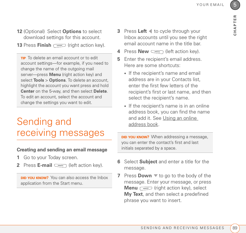 YOUR EMAILSENDING AND RECEIVING MESSAGES 895CHAPTER12 (Optional) Select Options to select download settings for this account.13 Press Finish   (right action key).Sending and receiving messagesCreating and sending an email message1Go to your Today screen.2Press E-mail   (left action key).3Press Left   to cycle through your Inbox accounts until you see the right email account name in the title bar.4Press New   (left action key).5Enter the recipient’s email address. Here are some shortcuts:•If the recipient’s name and email address are in your Contacts list, enter the first few letters of the recipient’s first or last name, and then select the recipient’s name.•If the recipient’s name is in an online address book, you can find the name and add it. See Using an online address book.6Select Subject and enter a title for the message.7Press Down   to go to the body of the message. Enter your message, or press Menu   (right action key), select My Text, and then select a predefined phrase you want to insert. TIPTo delete an email account or to edit account settings—for example, if you need to change the name of the outgoing mail server—press Menu (right action key) and select Tools &gt; Options. To delete an account, highlight the account you want press and hold Center on the 5-way, and then select Delete. To edit an account, select the account and change the settings you want to edit.DID YOU KNOW?You can also access the Inbox application from the Start menu.DID YOU KNOW?When addressing a message, you can enter the contact’s first and last initials separated by a space.