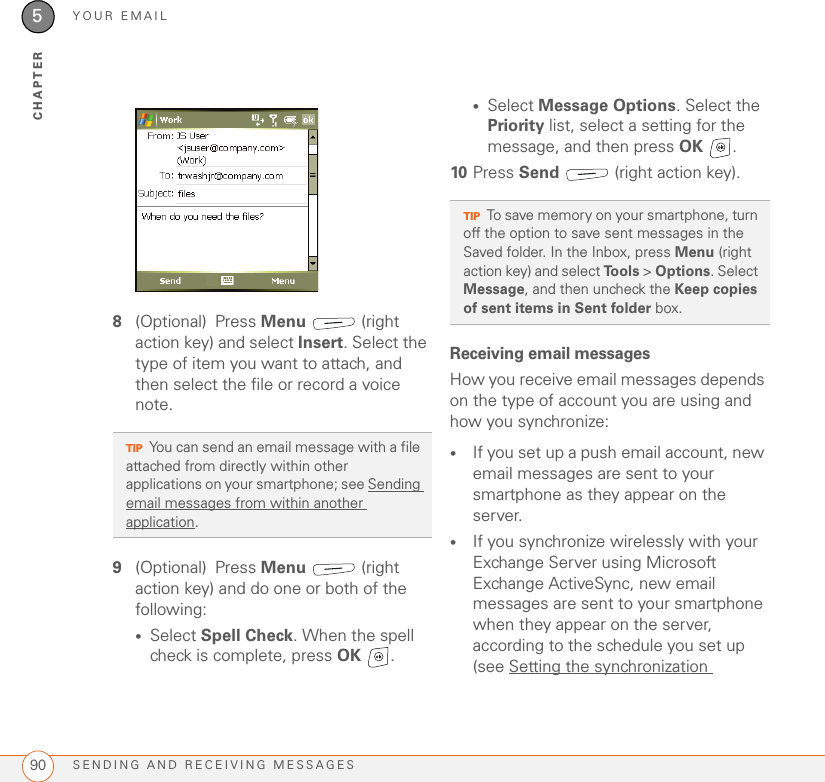 YOUR EMAILSENDING AND RECEIVING MESSAGES905CHAPTER8(Optional) Press Menu  (right action key) and select Insert. Select the type of item you want to attach, and then select the file or record a voice note.9(Optional) Press Menu  (right action key) and do one or both of the following:•Select Spell Check. When the spell check is complete, press OK .•Select Message Options. Select the Priority list, select a setting for the message, and then press OK .10 Press Send   (right action key).Receiving email messagesHow you receive email messages depends on the type of account you are using and how you synchronize:•If you set up a push email account, new email messages are sent to your smartphone as they appear on the server.•If you synchronize wirelessly with your Exchange Server using Microsoft Exchange ActiveSync, new email messages are sent to your smartphone when they appear on the server, according to the schedule you set up (see Setting the synchronization TIPYou can send an email message with a file attached from directly within other applications on your smartphone; see Sending email messages from within another application.TIPTo save memory on your smartphone, turn off the option to save sent messages in the Saved folder. In the Inbox, press Menu (right action key) and select Tools &gt; Options. Select Message, and then uncheck the Keep copies of sent items in Sent folder box.