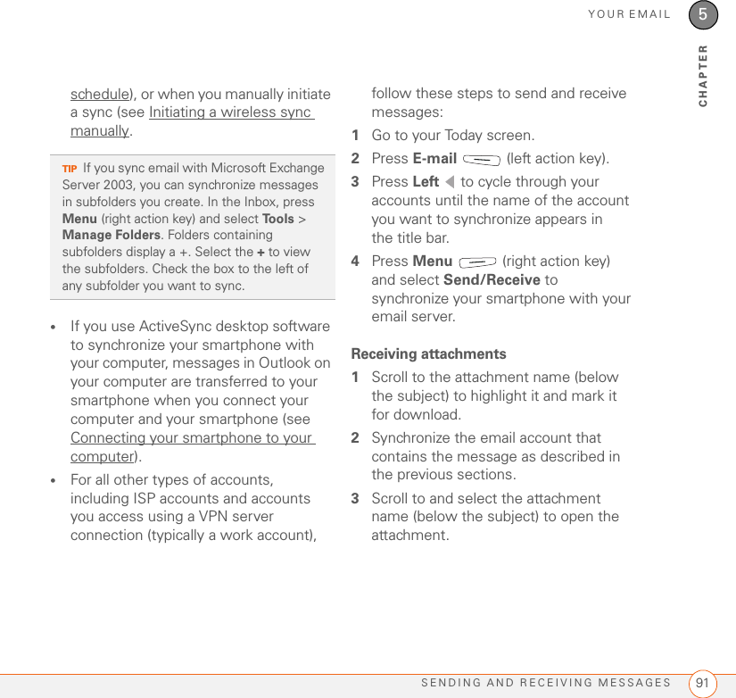 YOUR EMAILSENDING AND RECEIVING MESSAGES 915CHAPTERschedule), or when you manually initiate a sync (see Initiating a wireless sync manually.•If you use ActiveSync desktop software to synchronize your smartphone with your computer, messages in Outlook on your computer are transferred to your smartphone when you connect your computer and your smartphone (see Connecting your smartphone to your computer).•For all other types of accounts, including ISP accounts and accounts you access using a VPN server connection (typically a work account), follow these steps to send and receive messages:1Go to your Today screen.2Press E-mail   (left action key).3Press Left   to cycle through your accounts until the name of the account you want to synchronize appears in the title bar.4Press Menu   (right action key) and select Send/Receive to synchronize your smartphone with your email server.Receiving attachments1Scroll to the attachment name (below the subject) to highlight it and mark it for download.2Synchronize the email account that contains the message as described in the previous sections.3Scroll to and select the attachment name (below the subject) to open the attachment.TIPIf you sync email with Microsoft Exchange Server 2003, you can synchronize messages in subfolders you create. In the Inbox, press Menu (right action key) and select Tools &gt; Manage Folders. Folders containing subfolders display a +. Select the + to view the subfolders. Check the box to the left of any subfolder you want to sync.