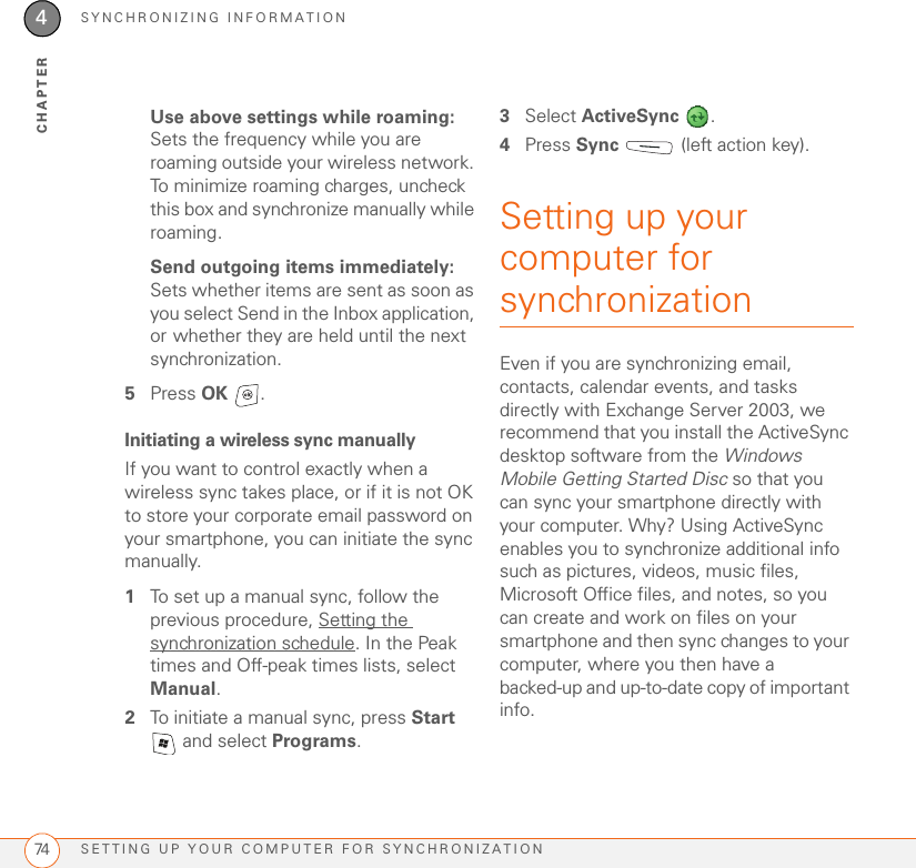 SYNCHRONIZING INFORMATIONSETTING UP YOUR COMPUTER FOR SYNCHRONIZATION744CHAPTERUse above settings while roaming: Sets the frequency while you are roaming outside your wireless network. To minimize roaming charges, uncheck this box and synchronize manually while roaming.Send outgoing items immediately: Sets whether items are sent as soon as you select Send in the Inbox application, or whether they are held until the next synchronization.5Press OK .Initiating a wireless sync manuallyIf you want to control exactly when a wireless sync takes place, or if it is not OK to store your corporate email password on your smartphone, you can initiate the sync manually.1To set up a manual sync, follow the previous procedure, Setting the synchronization schedule. In the Peak times and Off-peak times lists, select Manual.2To initiate a manual sync, press Start  and select Programs.3Select ActiveSync .4Press Sync   (left action key).Setting up your computer for synchronizationEven if you are synchronizing email, contacts, calendar events, and tasks directly with Exchange Server 2003, we recommend that you install the ActiveSync desktop software from the Windows Mobile Getting Started Disc so that you can sync your smartphone directly with your computer. Why? Using ActiveSync enables you to synchronize additional info such as pictures, videos, music files, Microsoft Office files, and notes, so you can create and work on files on your smartphone and then sync changes to your computer, where you then have a backed-up and up-to-date copy of important info.