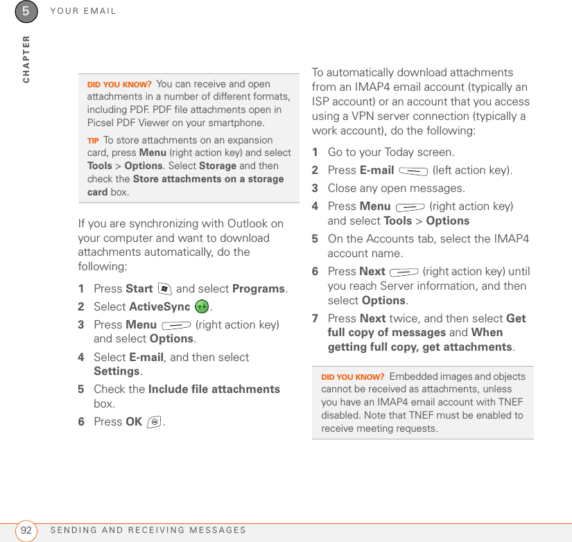 YOUR EMAILSENDING AND RECEIVING MESSAGES925CHAPTERIf you are synchronizing with Outlook on your computer and want to download attachments automatically, do the following:1Press Start   and select Programs.2Select ActiveSync .3Press Menu   (right action key) and select Options.4Select E-mail, and then select Settings.5Check the Include file attachments box. 6Press OK .To automatically download attachments from an IMAP4 email account (typically an ISP account) or an account that you access using a VPN server connection (typically a work account), do the following:1Go to your Today screen.2Press E-mail   (left action key).3Close any open messages.4Press Menu   (right action key) and select To o l s  &gt; Options5On the Accounts tab, select the IMAP4 account name.6Press Next   (right action key) until you reach Server information, and then select Options.7Press Next twice, and then select Get full copy of messages and When getting full copy, get attachments.DID YOU KNOW?You can receive and open attachments in a number of different formats, including PDF. PDF file attachments open in Picsel PDF Viewer on your smartphone.TIPTo store attachments on an expansion card, press Menu (right action key) and select Tools &gt; Options. Select Storage and then check the Store attachments on a storage card box.DID YOU KNOW?Embedded images and objects cannot be received as attachments, unless you have an IMAP4 email account with TNEF disabled. Note that TNEF must be enabled to receive meeting requests.