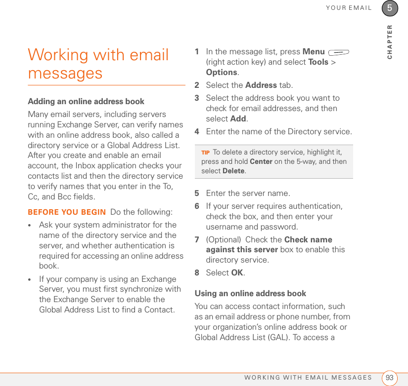 YOUR EMAILWORKING WITH EMAIL MESSAGES 935CHAPTERWorking with email messagesAdding an online address bookMany email servers, including servers running Exchange Server, can verify names with an online address book, also called a directory service or a Global Address List. After you create and enable an email account, the Inbox application checks your contacts list and then the directory service to verify names that you enter in the To, Cc, and Bcc fields.BEFORE YOU BEGIN Do the following:•Ask your system administrator for the name of the directory service and the server, and whether authentication is required for accessing an online address book.•If your company is using an Exchange Server, you must first synchronize with the Exchange Server to enable the Global Address List to find a Contact.1In the message list, press Menu  (right action key) and select To o l s  &gt; Options.2Select the Address tab.3Select the address book you want to check for email addresses, and then select Add.4Enter the name of the Directory service.5Enter the server name.6If your server requires authentication, check the box, and then enter your username and password.7(Optional) Check the Check name against this server box to enable this directory service.8Select OK.Using an online address bookYou can access contact information, such as an email address or phone number, from your organization’s online address book or Global Address List (GAL). To access a TIPTo delete a directory service, highlight it, press and hold Center on the 5-way, and then select Delete.