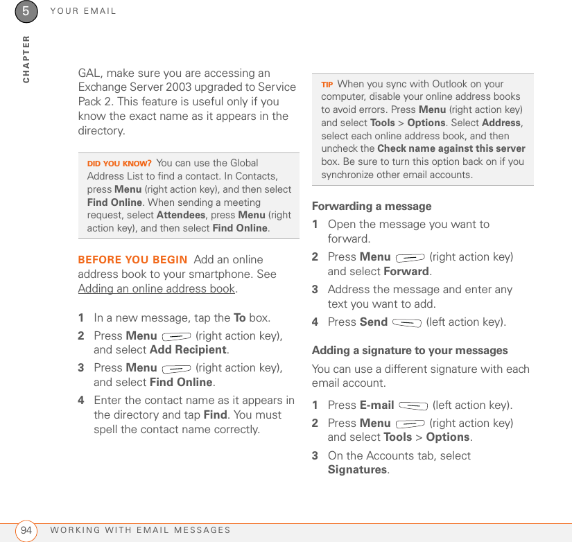 YOUR EMAILWORKING WITH EMAIL MESSAGES945CHAPTERGAL, make sure you are accessing an Exchange Server 2003 upgraded to Service Pack 2. This feature is useful only if you know the exact name as it appears in the directory.BEFORE YOU BEGIN Add an online address book to your smartphone. See Adding an online address book.1In a new message, tap the To  box. 2Press Menu   (right action key), and select Add Recipient.3Press Menu   (right action key), and select Find Online. 4Enter the contact name as it appears in the directory and tap Find. You must spell the contact name correctly.Forwarding a message1Open the message you want to forward.2Press Menu   (right action key) and select Forward.3Address the message and enter any text you want to add.4Press Send   (left action key).Adding a signature to your messagesYou can use a different signature with each email account.1Press E-mail   (left action key).2Press Menu   (right action key) and select To o l s  &gt; Options.3On the Accounts tab, select Signatures.DID YOU KNOW?You can use the Global Address List to find a contact. In Contacts, press Menu (right action key), and then select Find Online. When sending a meeting request, select Attendees, press Menu (right action key), and then select Find Online. TIPWhen you sync with Outlook on your computer, disable your online address books to avoid errors. Press Menu (right action key) and select Tools &gt; Options. Select Address, select each online address book, and then uncheck the Check name against this server box. Be sure to turn this option back on if you synchronize other email accounts.