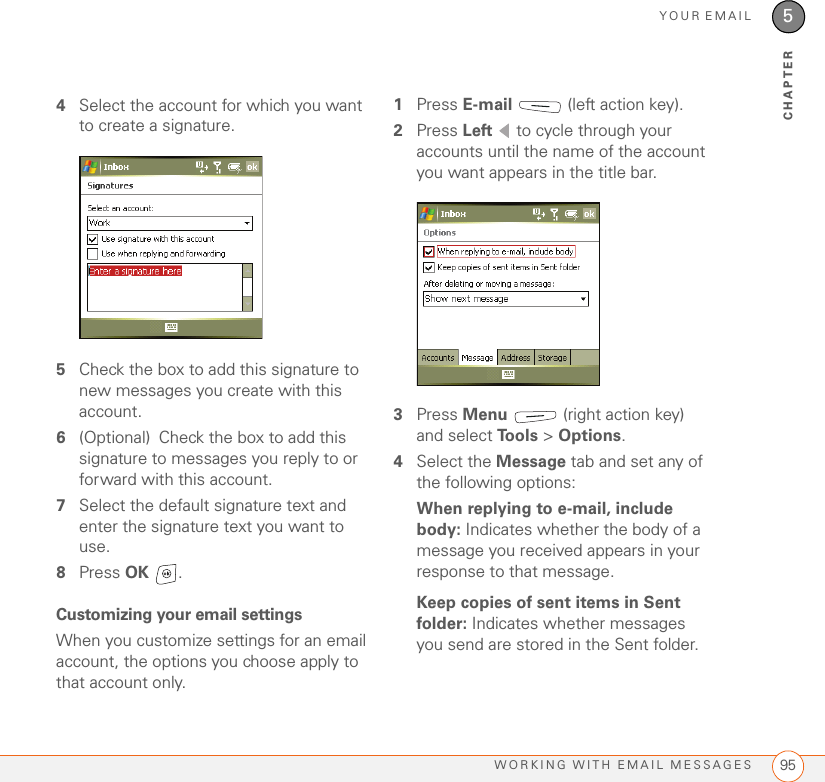 YOUR EMAILWORKING WITH EMAIL MESSAGES 955CHAPTER4Select the account for which you want to create a signature.5Check the box to add this signature to new messages you create with this account.6(Optional) Check the box to add this signature to messages you reply to or forward with this account.7Select the default signature text and enter the signature text you want to use.8Press OK .Customizing your email settingsWhen you customize settings for an email account, the options you choose apply to that account only.1Press E-mail   (left action key).2Press Left   to cycle through your accounts until the name of the account you want appears in the title bar.3Press Menu   (right action key) and select To o l s  &gt; Options.4Select the Message tab and set any of the following options:When replying to e-mail, include body: Indicates whether the body of a message you received appears in your response to that message.Keep copies of sent items in Sent folder: Indicates whether messages you send are stored in the Sent folder.