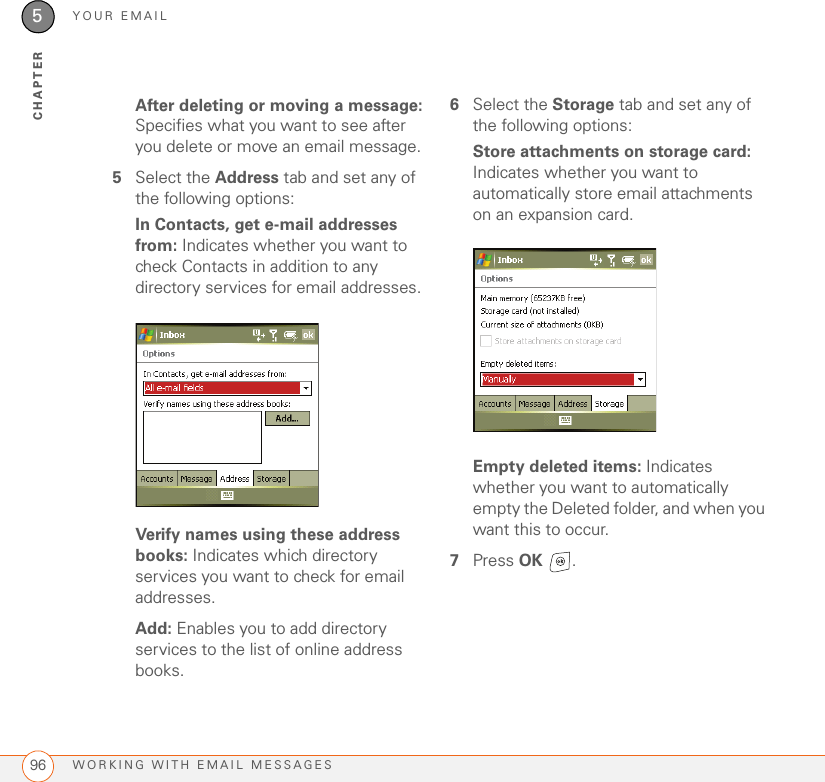 YOUR EMAILWORKING WITH EMAIL MESSAGES965CHAPTERAfter deleting or moving a message: Specifies what you want to see after you delete or move an email message.5Select the Address tab and set any of the following options:In Contacts, get e-mail addresses from: Indicates whether you want to check Contacts in addition to any directory services for email addresses.Verify names using these address books: Indicates which directory services you want to check for email addresses.Add: Enables you to add directory services to the list of online address books.6Select the Storage tab and set any of the following options:Store attachments on storage card: Indicates whether you want to automatically store email attachments on an expansion card.Empty deleted items: Indicates whether you want to automatically empty the Deleted folder, and when you want this to occur.7Press OK .