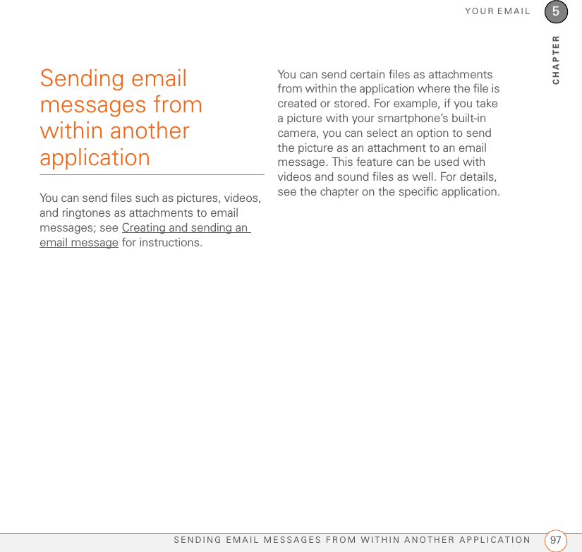 YOUR EMAILSENDING EMAIL MESSAGES FROM WITHIN ANOTHER APPLICATION 975CHAPTERSending email messages from within another applicationYou can send files such as pictures, videos, and ringtones as attachments to email messages; see Creating and sending an email message for instructions. You can send certain files as attachments from within the application where the file is created or stored. For example, if you take a picture with your smartphone’s built-in camera, you can select an option to send the picture as an attachment to an email message. This feature can be used with videos and sound files as well. For details, see the chapter on the specific application.