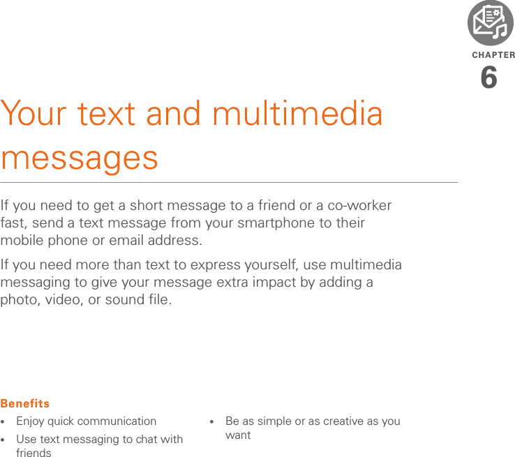 CHAPTER6Your text and multimedia messagesIf you need to get a short message to a friend or a co-worker fast, send a text message from your smartphone to their mobile phone or email address.If you need more than text to express yourself, use multimedia messaging to give your message extra impact by adding a photo, video, or sound file.Benefits•Enjoy quick communication•Use text messaging to chat with friends•Be as simple or as creative as you want