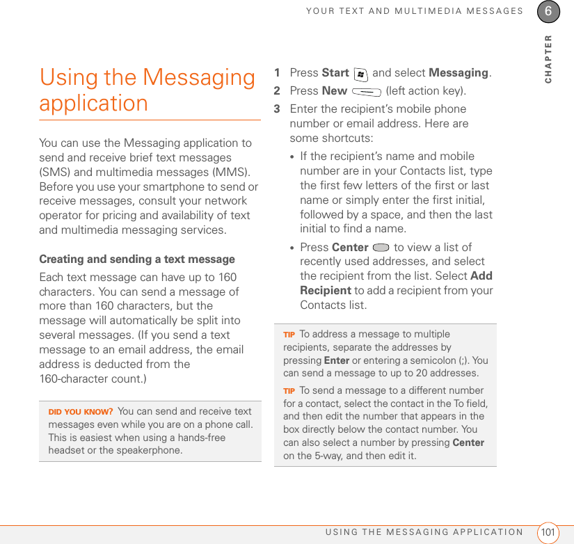 YOUR TEXT AND MULTIMEDIA MESSAGESUSING THE MESSAGING APPLICATION 1016CHAPTERUsing the Messaging applicationYou can use the Messaging application to send and receive brief text messages (SMS) and multimedia messages (MMS). Before you use your smartphone to send or receive messages, consult your network operator for pricing and availability of text and multimedia messaging services.Creating and sending a text messageEach text message can have up to 160 characters. You can send a message of more than 160 characters, but the message will automatically be split into several messages. (If you send a text message to an email address, the email address is deducted from the 160-character count.)1Press Start   and select Messaging.2Press New   (left action key).3Enter the recipient’s mobile phone number or email address. Here are some shortcuts:•If the recipient’s name and mobile number are in your Contacts list, type the first few letters of the first or last name or simply enter the first initial, followed by a space, and then the last initial to find a name.•Press Center   to view a list of recently used addresses, and select the recipient from the list. Select Add Recipient to add a recipient from your Contacts list.DID YOU KNOW?You can send and receive text messages even while you are on a phone call. This is easiest when using a hands-free headset or the speakerphone.TIPTo address a message to multiple recipients, separate the addresses by pressing Enter or entering a semicolon (;). You can send a message to up to 20 addresses.TIPTo send a message to a different number for a contact, select the contact in the To field, and then edit the number that appears in the box directly below the contact number. You can also select a number by pressing Center on the 5-way, and then edit it.