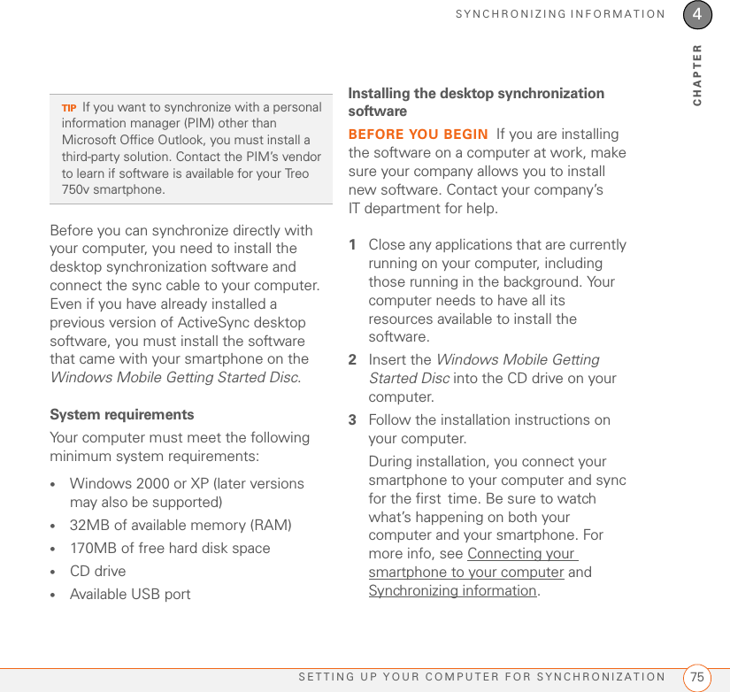 SYNCHRONIZING INFORMATIONSETTING UP YOUR COMPUTER FOR SYNCHRONIZATION 754CHAPTERBefore you can synchronize directly with your computer, you need to install the desktop synchronization software and connect the sync cable to your computer. Even if you have already installed a previous version of ActiveSync desktop software, you must install the software that came with your smartphone on the Windows Mobile Getting Started Disc.System requirementsYour computer must meet the following minimum system requirements:•Windows 2000 or XP (later versions may also be supported)•32MB of available memory (RAM)•170MB of free hard disk space•CD drive•Available USB portInstalling the desktop synchronization softwareBEFORE YOU BEGIN If you are installing the software on a computer at work, make sure your company allows you to install new software. Contact your company’s IT department for help.1Close any applications that are currently running on your computer, including those running in the background. Your computer needs to have all its resources available to install the software.2Insert the Windows Mobile Getting Started Disc into the CD drive on your computer.3Follow the installation instructions on your computer.During installation, you connect your smartphone to your computer and sync for the first time. Be sure to watch what’s happening on both your computer and your smartphone. For more info, see Connecting your smartphone to your computer and Synchronizing information.TIPIf you want to synchronize with a personal information manager (PIM) other than Microsoft Office Outlook, you must install a third-party solution. Contact the PIM’s vendor to learn if software is available for your Treo 750v smartphone.