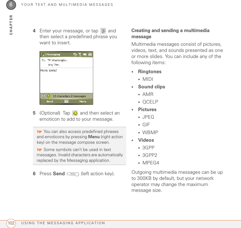 YOUR TEXT AND MULTIMEDIA MESSAGESUSING THE MESSAGING APPLICATION1026CHAPTER4Enter your message, or tap   and then select a predefined phrase you want to insert.5(Optional) Tap   and then select an emoticon to add to your message.6Press Send   (left action key).Creating and sending a multimedia messageMultimedia messages consist of pictures, videos, text, and sounds presented as one or more slides. You can include any of the following items: •Ringtones•MIDI•Sound clips•AMR•QCELP•Pictures•JPEG•GIF•WBMP•Videos•3GPP•3GPP2•MPEG4Outgoing multimedia messages can be up to 300KB by default, but your network operator may change the maximum message size.TIPYou can also access predefined phrases and emoticons by pressing Menu (right action key) on the message compose screen.TIPSome symbols can’t be used in text messages. Invalid characters are automatically replaced by the Messaging application.