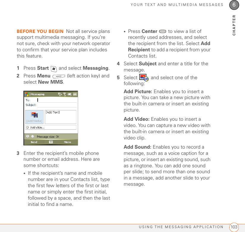 YOUR TEXT AND MULTIMEDIA MESSAGESUSING THE MESSAGING APPLICATION 1036CHAPTERBEFORE YOU BEGIN Not all service plans support multimedia messaging. If you’re not sure, check with your network operator to confirm that your service plan includes this feature.1Press Start   and select Messaging.2Press Menu   (left action key) and select New MMS.3Enter the recipient’s mobile phone number or email address. Here are some shortcuts:•If the recipient’s name and mobile number are in your Contacts list, type the first few letters of the first or last name or simply enter the first initial, followed by a space, and then the last initial to find a name.•Press Center   to view a list of recently used addresses, and select the recipient from the list. Select Add Recipient to add a recipient from your Contacts list.4Select Subject and enter a title for the message.5Select   and select one of the following:Add Picture: Enables you to insert a picture. You can take a new picture with the built-in camera or insert an existing picture.Add Video: Enables you to insert a video. You can capture a new video with the built-in camera or insert an existing video clip. Add Sound: Enables you to record a message, such as a voice caption for a picture, or insert an existing sound, such as a ringtone. You can add one sound per slide; to send more than one sound in a message, add another slide to your message.