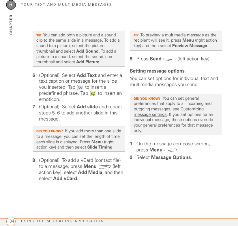 YOUR TEXT AND MULTIMEDIA MESSAGESUSING THE MESSAGING APPLICATION1046CHAPTER6(Optional) Select Add Text and enter a text caption or message for the slide you inserted. Tap   to insert a predefined phrase. Tap   to insert an emoticon.7(Optional) Select Add slide and repeat steps 5–6 to add another slide in this message.8(Optional) To add a vCard (contact file) to a message, press Menu  (left action key), select Add Media, and then select Add vCard.9Press Send   (left action key).Setting message optionsYou can set options for individual text and multimedia messages you send.1On the message compose screen, press Menu .2Select Message Options.TIPYou can add both a picture and a sound clip to the same slide in a message. To add a sound to a picture, select the picture thumbnail and select Add Sound. To add a picture to a sound, select the sound icon thumbnail and select Add Picture.DID YOU KNOW?If you add more than one slide to a message, you can set the length of time each slide is displayed. Press Menu (right action key) and then select Slide Timing.TIPTo preview a multimedia message as the recipient will see it, press Menu (right action key) and then select Preview Message.DID YOU KNOW?You can set general preferences that apply to all incoming and outgoing messages; see Customizing message settings. If you set options for an individual message, those options override your general preferences for that message only.