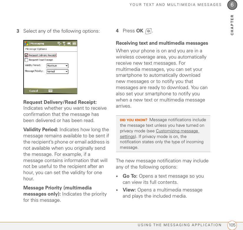 YOUR TEXT AND MULTIMEDIA MESSAGESUSING THE MESSAGING APPLICATION 1056CHAPTER3Select any of the following options:Request Delivery/Read Receipt: Indicates whether you want to receive confirmation that the message has been delivered or has been read.Validity Period: Indicates how long the message remains available to be sent if the recipient’s phone or email address is not available when you originally send the message. For example, if a message contains information that will not be useful to the recipient after an hour, you can set the validity for one hour. Message Priority (multimedia messages only): Indicates the priority for this message.4Press OK .Receiving text and multimedia messagesWhen your phone is on and you are in a wireless coverage area, you automatically receive new text messages. For multimedia messages, you can set your smartphone to automatically download new messages or to notify you that messages are ready to download. You can also set your smartphone to notify you when a new text or multimedia message arrives.The new message notification may include any of the following options:•Go To: Opens a text message so you can view its full contents.•View: Opens a multimedia message and plays the included media.DID YOU KNOW?Message notifications include the message text unless you have turned on privacy mode (see Customizing message settings). If privacy mode is on, the notification states only the type of incoming message.