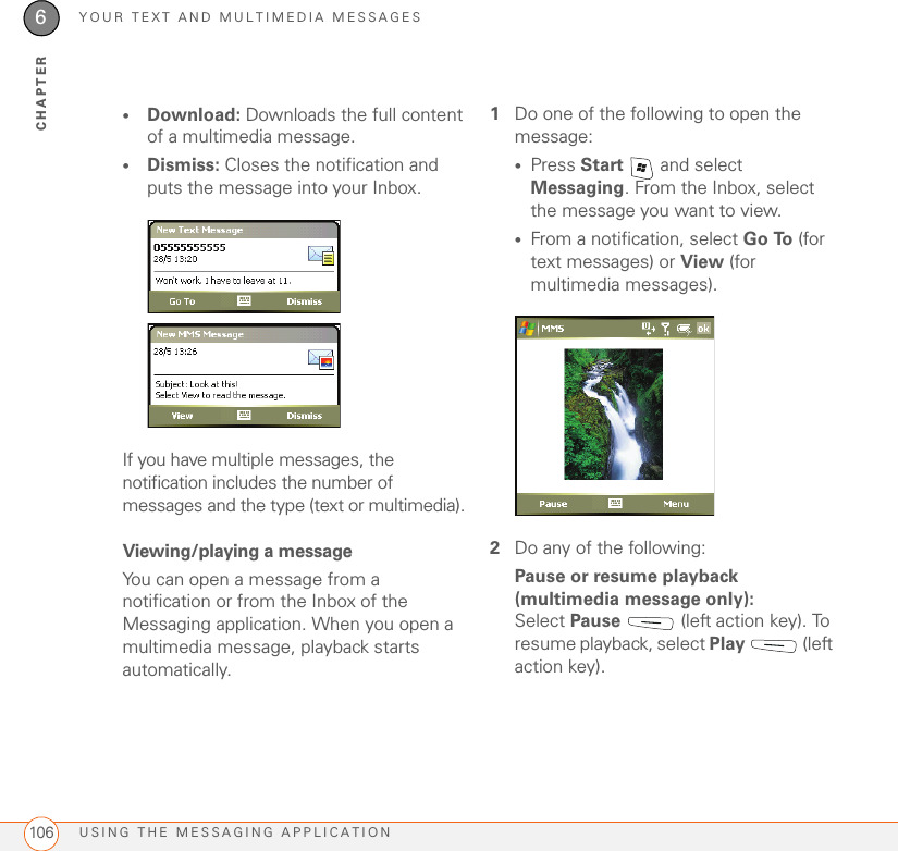 YOUR TEXT AND MULTIMEDIA MESSAGESUSING THE MESSAGING APPLICATION1066CHAPTER•Download: Downloads the full content of a multimedia message.•Dismiss: Closes the notification and puts the message into your Inbox.If you have multiple messages, the notification includes the number of messages and the type (text or multimedia). Viewing/playing a messageYou can open a message from a notification or from the Inbox of the Messaging application. When you open a multimedia message, playback starts automatically.1Do one of the following to open the message:•Press Start   and select Messaging. From the Inbox, select the message you want to view. •From a notification, select Go To (for text messages) or View (for multimedia messages).2Do any of the following:Pause or resume playback (multimedia message only): Select Pause   (left action key). To resume playback, select Play  (left action key). 