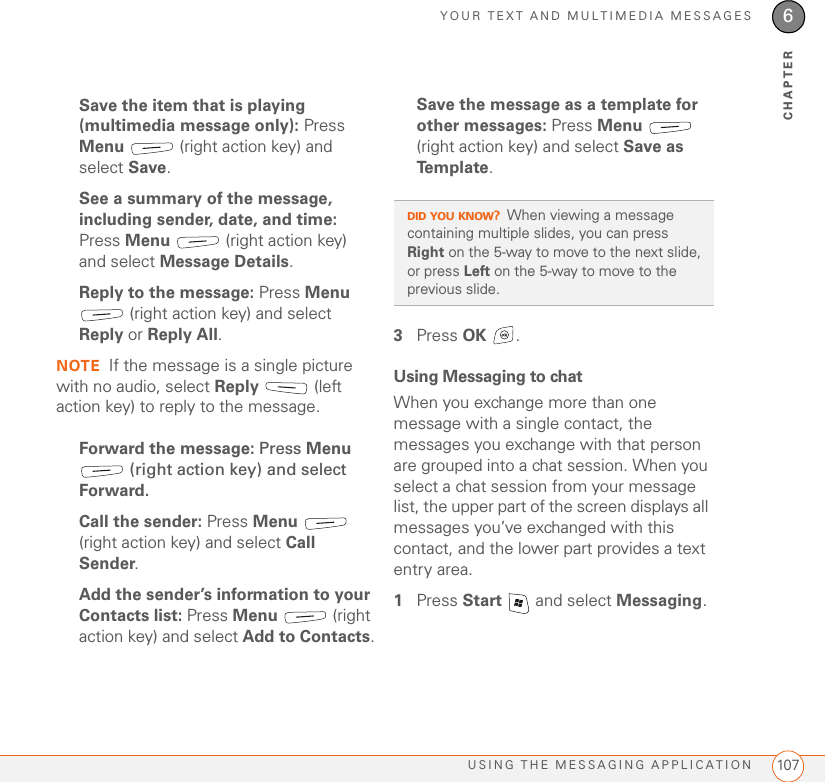 YOUR TEXT AND MULTIMEDIA MESSAGESUSING THE MESSAGING APPLICATION 1076CHAPTERSave the item that is playing (multimedia message only): Press Menu   (right action key) and select Save.See a summary of the message, including sender, date, and time: Press Menu   (right action key) and select Message Details.Reply to the message: Press Menu  (right action key) and select Reply or Reply All.NOTE If the message is a single picture with no audio, select Reply  (left action key) to reply to the message.Forward the message: Press Menu  (right action key) and select Forward.Call the sender: Press Menu  (right action key) and select Call Sender.Add the sender’s information to your Contacts list: Press Menu  (right action key) and select Add to Contacts.Save the message as a template for other messages: Press Menu  (right action key) and select Save as Te m p l a t e .3Press OK .Using Messaging to chatWhen you exchange more than one message with a single contact, the messages you exchange with that person are grouped into a chat session. When you select a chat session from your message list, the upper part of the screen displays all messages you’ve exchanged with this contact, and the lower part provides a text entry area. 1Press Start   and select Messaging.DID YOU KNOW?When viewing a message containing multiple slides, you can press Right on the 5-way to move to the next slide, or press Left on the 5-way to move to the previous slide.