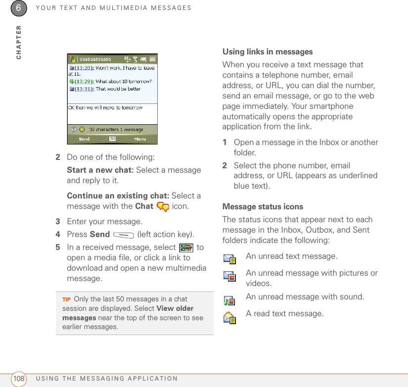 YOUR TEXT AND MULTIMEDIA MESSAGESUSING THE MESSAGING APPLICATION1086CHAPTER2Do one of the following:Start a new chat: Select a message and reply to it.Continue an existing chat: Select a message with the Chat  icon.3Enter your message.4Press Send   (left action key).5In a received message, select   to open a media file, or click a link to download and open a new multimedia message.Using links in messagesWhen you receive a text message that contains a telephone number, email address, or URL, you can dial the number, send an email message, or go to the web page immediately. Your smartphone automatically opens the appropriate application from the link.1Open a message in the Inbox or another folder.2Select the phone number, email address, or URL (appears as underlined blue text).Message status iconsThe status icons that appear next to each message in the Inbox, Outbox, and Sent folders indicate the following:TIPOnly the last 50 messages in a chat session are displayed. Select View older messages near the top of the screen to see earlier messages. An unread text message. An unread message with pictures or videos.  An unread message with sound.  A read text message. 