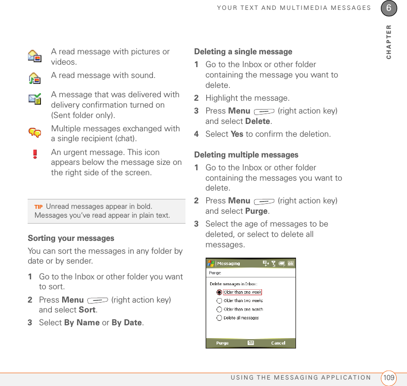 YOUR TEXT AND MULTIMEDIA MESSAGESUSING THE MESSAGING APPLICATION 1096CHAPTERSorting your messagesYou can sort the messages in any folder by date or by sender. 1Go to the Inbox or other folder you want to sort.2Press Menu   (right action key) and select Sort.3Select By Name or By Date.Deleting a single message1Go to the Inbox or other folder containing the message you want to delete.2Highlight the message.3Press Menu   (right action key) and select Delete.4Select Ye s  to confirm the deletion.Deleting multiple messages1Go to the Inbox or other folder containing the messages you want to delete.2Press Menu   (right action key) and select Purge.3Select the age of messages to be deleted, or select to delete all messages. A read message with pictures or videos. A read message with sound. A message that was delivered with delivery confirmation turned on (Sent folder only).  Multiple messages exchanged with a single recipient (chat).  An urgent message. This icon appears below the message size on the right side of the screen.TIPUnread messages appear in bold. Messages you’ve read appear in plain text. 