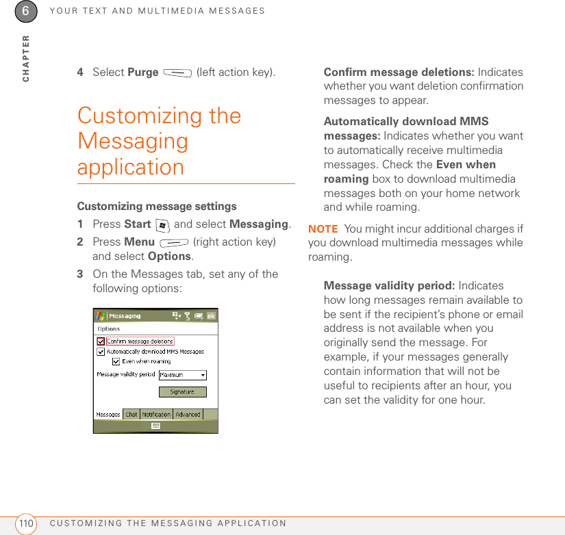 YOUR TEXT AND MULTIMEDIA MESSAGESCUSTOMIZING THE MESSAGING APPLICATION1106CHAPTER4Select Purge   (left action key).Customizing the Messaging applicationCustomizing message settings1Press Start   and select Messaging.2Press Menu   (right action key) and select Options.3On the Messages tab, set any of the following options: Confirm message deletions: Indicates whether you want deletion confirmation messages to appear.Automatically download MMS messages: Indicates whether you want to automatically receive multimedia messages. Check the Even when roaming box to download multimedia messages both on your home network and while roaming.NOTE You might incur additional charges if you download multimedia messages while roaming.Message validity period: Indicates how long messages remain available to be sent if the recipient’s phone or email address is not available when you originally send the message. For example, if your messages generally contain information that will not be useful to recipients after an hour, you can set the validity for one hour.