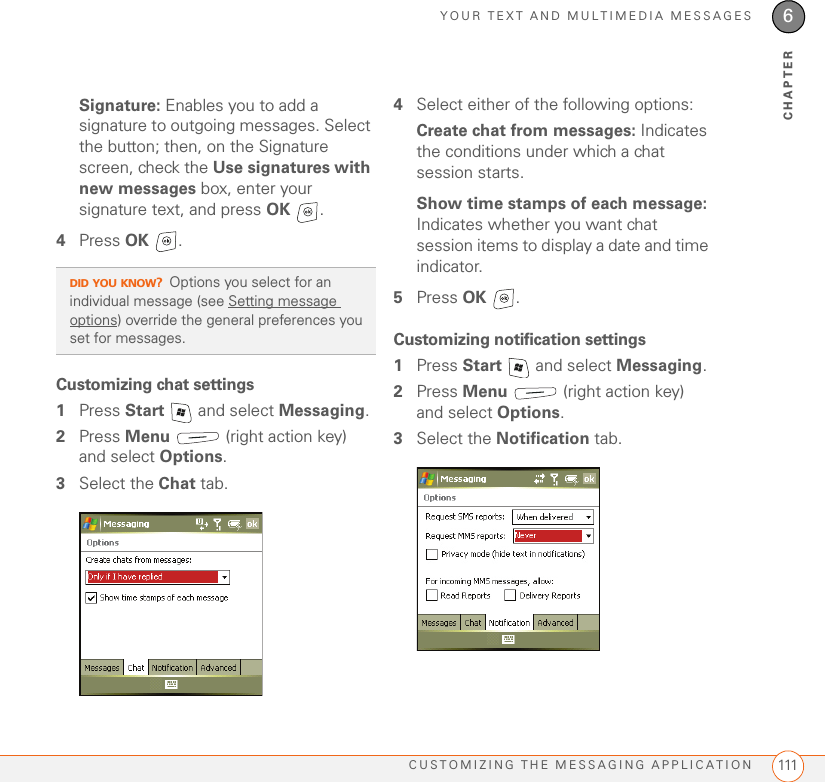 YOUR TEXT AND MULTIMEDIA MESSAGESCUSTOMIZING THE MESSAGING APPLICATION 1116CHAPTERSignature: Enables you to add a signature to outgoing messages. Select the button; then, on the Signature screen, check the Use signatures with new messages box, enter your signature text, and press OK .4Press OK . Customizing chat settings1Press Start   and select Messaging.2Press Menu   (right action key) and select Options.3Select the Chat tab.4Select either of the following options:Create chat from messages: Indicates the conditions under which a chat session starts.Show time stamps of each message: Indicates whether you want chat session items to display a date and time indicator.5Press OK . Customizing notification settings1Press Start   and select Messaging.2Press Menu   (right action key) and select Options.3Select the Notification tab.DID YOU KNOW?Options you select for an individual message (see Setting message options) override the general preferences you set for messages.