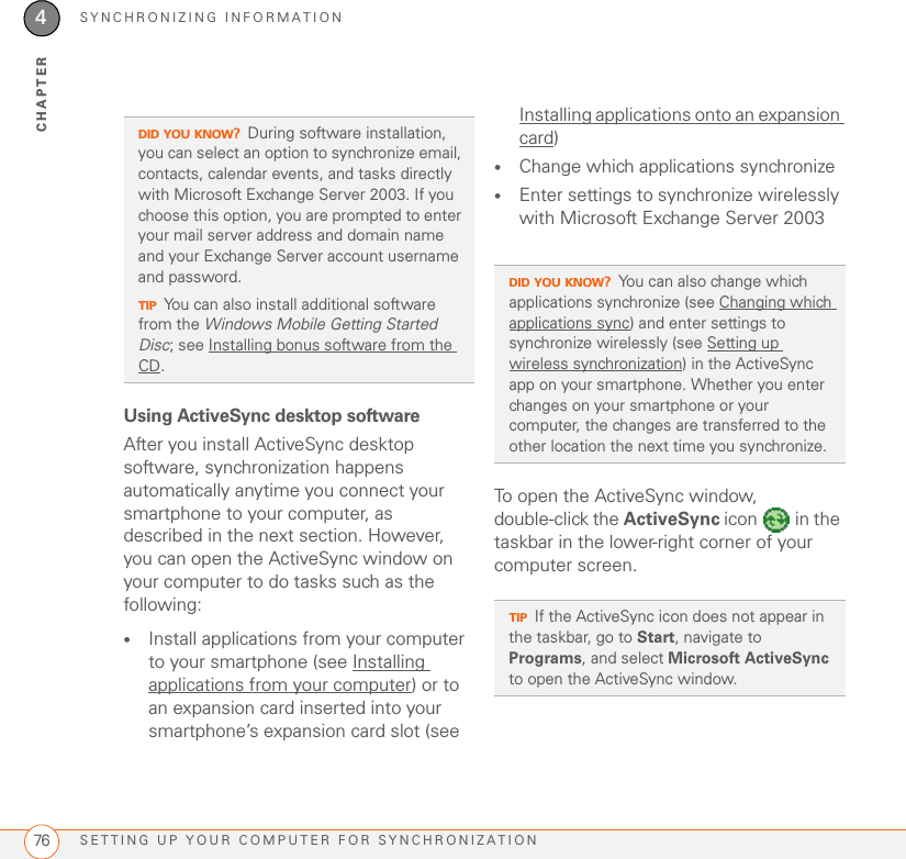 SYNCHRONIZING INFORMATIONSETTING UP YOUR COMPUTER FOR SYNCHRONIZATION764CHAPTERUsing ActiveSync desktop softwareAfter you install ActiveSync desktop software, synchronization happens automatically anytime you connect your smartphone to your computer, as described in the next section. However, you can open the ActiveSync window on your computer to do tasks such as the following:•Install applications from your computer to your smartphone (see Installing applications from your computer) or to an expansion card inserted into your smartphone’s expansion card slot (see Installing applications onto an expansion card)•Change which applications synchronize •Enter settings to synchronize wirelessly with Microsoft Exchange Server 2003To open the ActiveSync window, double-click the ActiveSync icon   in the taskbar in the lower-right corner of your computer screen.DID YOU KNOW?During software installation, you can select an option to synchronize email, contacts, calendar events, and tasks directly with Microsoft Exchange Server 2003. If you choose this option, you are prompted to enter your mail server address and domain name and your Exchange Server account username and password.TIPYou can also install additional software from the Windows Mobile Getting Started Disc; see Installing bonus software from the CD.DID YOU KNOW?You can also change which applications synchronize (see Changing which applications sync) and enter settings to synchronize wirelessly (see Setting up wireless synchronization) in the ActiveSync app on your smartphone. Whether you enter changes on your smartphone or your computer, the changes are transferred to the other location the next time you synchronize.TIPIf the ActiveSync icon does not appear in the taskbar, go to Start, navigate to Programs, and select Microsoft ActiveSync to open the ActiveSync window.
