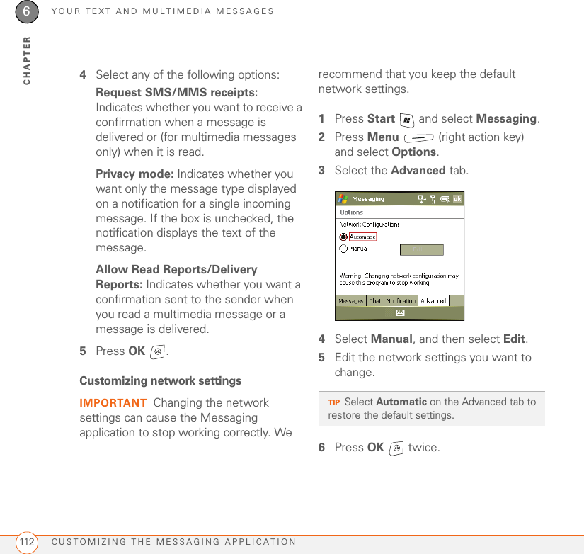 YOUR TEXT AND MULTIMEDIA MESSAGESCUSTOMIZING THE MESSAGING APPLICATION1126CHAPTER4Select any of the following options:Request SMS/MMS receipts: Indicates whether you want to receive a confirmation when a message is delivered or (for multimedia messages only) when it is read.Privacy mode: Indicates whether you want only the message type displayed on a notification for a single incoming message. If the box is unchecked, the notification displays the text of the message.Allow Read Reports/Delivery Reports: Indicates whether you want a confirmation sent to the sender when you read a multimedia message or a message is delivered.5Press OK . Customizing network settingsIMPORTANT Changing the network settings can cause the Messaging application to stop working correctly. We recommend that you keep the default network settings.1Press Start   and select Messaging.2Press Menu   (right action key) and select Options.3Select the Advanced tab.4Select Manual, and then select Edit.5Edit the network settings you want to change.6Press OK  twice.TIPSelect Automatic on the Advanced tab to restore the default settings.