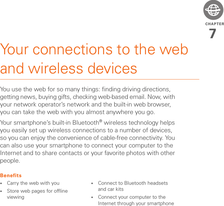 CHAPTER7Your connections to the web and wireless devicesYou use the web for so many things: finding driving directions, getting news, buying gifts, checking web-based email. Now, with your network operator’s network and the built-in web browser, you can take the web with you almost anywhere you go.Your smartphone’s built-in Bluetooth® wireless technology helps you easily set up wireless connections to a number of devices, so you can enjoy the convenience of cable-free connectivity. You can also use your smartphone to connect your computer to the Internet and to share contacts or your favorite photos with other people.Benefits•Carry the web with you•Store web pages for offline viewing•Connect to Bluetooth headsets and car kits•Connect your computer to the Internet through your smartphone