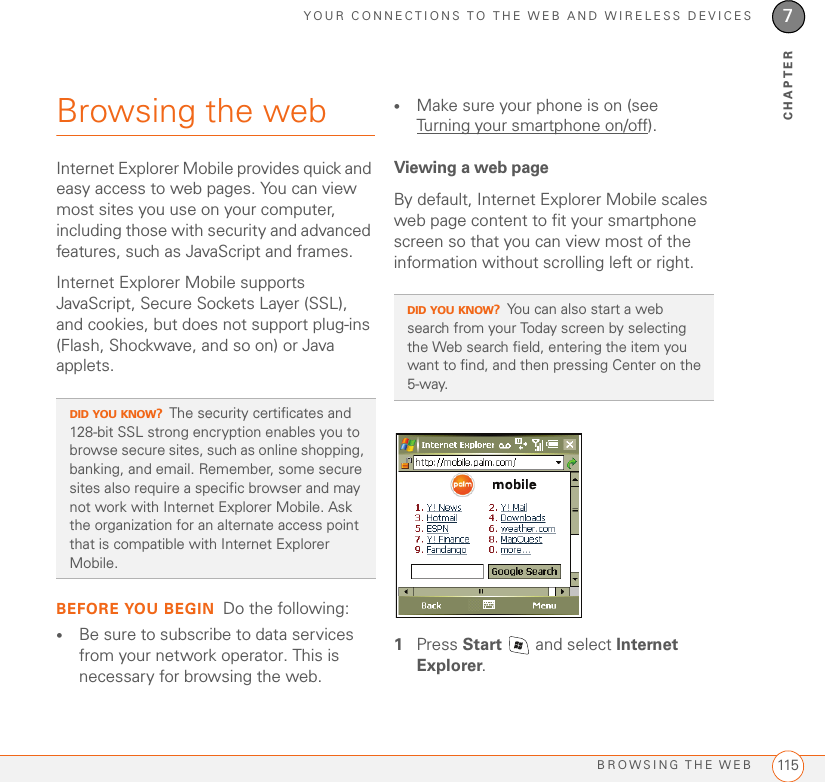 YOUR CONNECTIONS TO THE WEB AND WIRELESS DEVICESBROWSING THE WEB 1157CHAPTERBrowsing the webInternet Explorer Mobile provides quick and easy access to web pages. You can view most sites you use on your computer, including those with security and advanced features, such as JavaScript and frames. Internet Explorer Mobile supports JavaScript, Secure Sockets Layer (SSL), and cookies, but does not support plug-ins (Flash, Shockwave, and so on) or Java applets.BEFORE YOU BEGIN Do the following:•Be sure to subscribe to data services from your network operator. This is necessary for browsing the web.•Make sure your phone is on (see Turning your smartphone on/off).Viewing a web pageBy default, Internet Explorer Mobile scales web page content to fit your smartphone screen so that you can view most of the information without scrolling left or right.1Press Start   and select Internet Explorer.DID YOU KNOW?The security certificates and 128-bit SSL strong encryption enables you to browse secure sites, such as online shopping, banking, and email. Remember, some secure sites also require a specific browser and may not work with Internet Explorer Mobile. Ask the organization for an alternate access point that is compatible with Internet Explorer Mobile.DID YOU KNOW?You can also start a web search from your Today screen by selecting the Web search field, entering the item you want to find, and then pressing Center on the 5-way. 