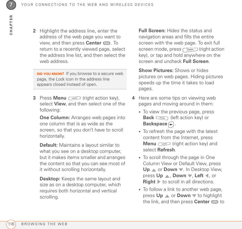 YOUR CONNECTIONS TO THE WEB AND WIRELESS DEVICESBROWSING THE WEB1167CHAPTER2Highlight the address line, enter the address of the web page you want to view, and then press Center . To return to a recently viewed page, select the address line list, and then select the web address.3Press Menu   (right action key), select View, and then select one of the following:One Column: Arranges web pages into one column that is as wide as the screen, so that you don’t have to scroll horizontally. Default: Maintains a layout similar to what you see on a desktop computer, but it makes items smaller and arranges the content so that you can see most of it without scrolling horizontally. Desktop: Keeps the same layout and size as on a desktop computer, which requires both horizontal and vertical scrolling.Full Screen: Hides the status and navigation areas and fills the entire screen with the web page. To exit full screen mode, press   (right action key), or tap and hold anywhere on the screen and uncheck Full Screen.Show Pictures: Shows or hides pictures on web pages. Hiding pictures speeds up the time it takes to load pages. 4Here are some tips on viewing web pages and moving around in them:•To view the previous page, press Back   (left action key) or Backspace .•To refresh the page with the latest content from the Internet, press Menu   (right action key) and select Refresh.•To scroll through the page in One Column View or Default View, press Up  or Down  . In Desktop View, press Up , Down , Left , or Right   to scroll in all directions.•To follow a link to another web page, press Up  or Down   to highlight the link, and then press Center  to DID YOU KNOW?If you browse to a secure web page, the Lock icon in the address line appears closed instead of open.