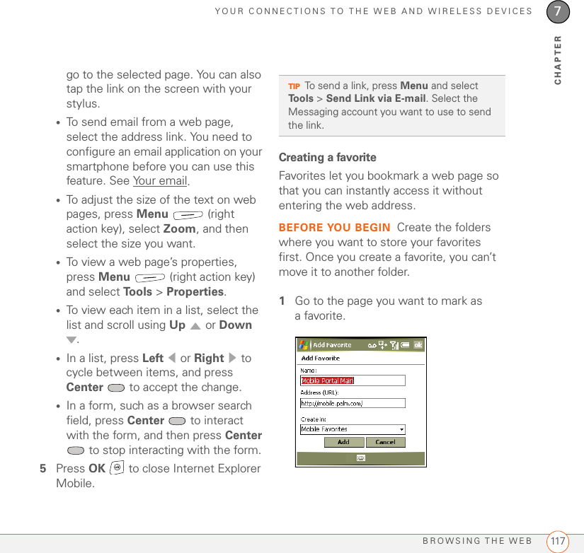 YOUR CONNECTIONS TO THE WEB AND WIRELESS DEVICESBROWSING THE WEB 1177CHAPTERgo to the selected page. You can also tap the link on the screen with your stylus.•To send email from a web page, select the address link. You need to configure an email application on your smartphone before you can use this feature. See Your email.•To adjust the size of the text on web pages, press Menu  (right action key), select Zoom, and then select the size you want.•To view a web page’s properties, press Menu   (right action key) and select Tools &gt; Properties.•To view each item in a list, select the list and scroll using Up  or Down .•In a list, press Left  or Right  to cycle between items, and press Center   to accept the change.•In a form, such as a browser search field, press Center   to interact with the form, and then press Center  to stop interacting with the form.5Press OK   to close Internet Explorer Mobile.Creating a favoriteFavorites let you bookmark a web page so that you can instantly access it without entering the web address. BEFORE YOU BEGIN Create the folders where you want to store your favorites first. Once you create a favorite, you can’t move it to another folder.1Go to the page you want to mark as a favorite. TIPTo send a link, press Menu and select Tools &gt; Send Link via E-mail. Select the Messaging account you want to use to send the link.