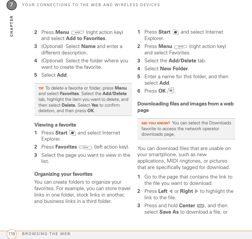 YOUR CONNECTIONS TO THE WEB AND WIRELESS DEVICESBROWSING THE WEB1187CHAPTER2Press Menu   (right action key) and select Add to Favorites.3(Optional) Select Name and enter a different description.4(Optional) Select the folder where you want to create the favorite.5Select Add.Viewing a favorite1Press Start   and select Internet Explorer.2Press Favorites   (left action key).3Select the page you want to view in the list.Organizing your favoritesYou can create folders to organize your favorites. For example, you can store travel links in one folder, stock links in another, and business links in a third folder.1Press Start   and select Internet Explorer.2Press Menu   (right action key) and select Favorites.3Select the Add/Delete tab.4Select New Folder.5Enter a name for this folder, and then select Add. 6Press OK .Downloading files and images from a web pageYou can download files that are usable on your smartphone, such as new applications, MIDI ringtones, or pictures that are specifically tagged for download. 1Go to the page that contains the link to the file you want to download.2Press Left  or Right   to highlight the link to the file.3Press and hold Center  , and then select Save As to download a file, or TIPTo delete a favorite or folder, press Menu and select Favorites. Select the Add/Delete tab, highlight the item you want to delete, and then select Delete. Select Ye s  to confirm deletion, and then press OK.DID YOU KNOW?You can select the Downloads favorite to access the network operator downloads page.