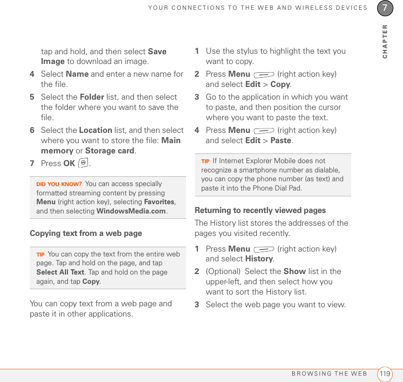 YOUR CONNECTIONS TO THE WEB AND WIRELESS DEVICESBROWSING THE WEB 1197CHAPTERtap and hold, and then select Save Image to download an image.4Select Name and enter a new name for the file. 5Select the Folder list, and then select the folder where you want to save the file. 6Select the Location list, and then select where you want to store the file: Main memory or Storage card. 7Press OK .Copying text from a web pageYou can copy text from a web page and paste it in other applications. 1Use the stylus to highlight the text you want to copy.2Press Menu   (right action key) and select Edit &gt; Copy. 3Go to the application in which you want to paste, and then position the cursor where you want to paste the text.4Press Menu   (right action key) and select Edit &gt; Paste. Returning to recently viewed pages The History list stores the addresses of the pages you visited recently.1Press Menu   (right action key) and select History. 2(Optional) Select the Show list in the upper-left, and then select how you want to sort the History list.3Select the web page you want to view.DID YOU KNOW?You can access specially formatted streaming content by pressing Menu (right action key), selecting Favorites, and then selecting WindowsMedia.com.TIPYou can copy the text from the entire web page. Tap and hold on the page, and tap Select All Text. Tap and hold on the page again, and tap Copy.TIPIf Internet Explorer Mobile does not recognize a smartphone number as dialable, you can copy the phone number (as text) and paste it into the Phone Dial Pad.