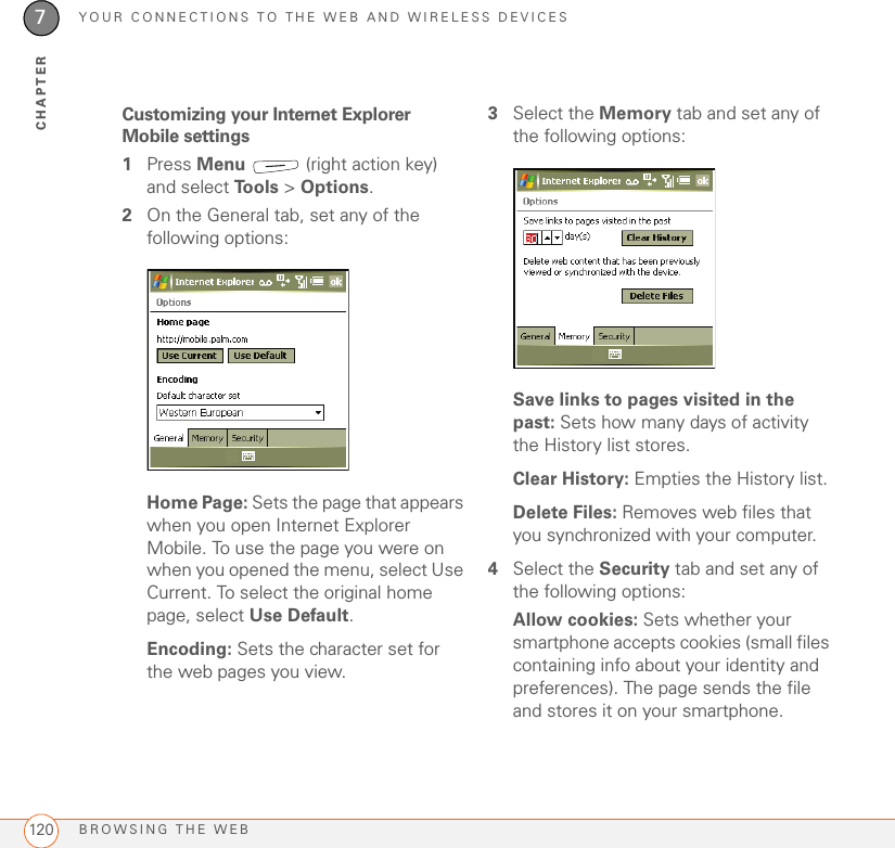 YOUR CONNECTIONS TO THE WEB AND WIRELESS DEVICESBROWSING THE WEB1207CHAPTERCustomizing your Internet Explorer Mobile settings1Press Menu   (right action key) and select To o l s  &gt; Options. 2On the General tab, set any of the following options:Home Page: Sets the page that appears when you open Internet Explorer Mobile. To use the page you were on when you opened the menu, select Use Current. To select the original home page, select Use Default.Encoding: Sets the character set for the web pages you view.3Select the Memory tab and set any of the following options:Save links to pages visited in the past: Sets how many days of activity the History list stores.Clear History: Empties the History list.Delete Files: Removes web files that you synchronized with your computer.4Select the Security tab and set any of the following options:Allow cookies: Sets whether your smartphone accepts cookies (small files containing info about your identity and preferences). The page sends the file and stores it on your smartphone.